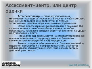 Ассессмент центр — стандартизированная
многоаспектная оценка персонала. Включает в себя комплекс
оценочных процедур и мероприятий: интервью,
тестирование, деловые игры и оценочные упражнения.
Отбор перспективных руководителей с помощью ОЦ
является одним из наиболее обоснованных способов
предсказать, насколько успешен будет тот или иной кандидат
на руководящем посту.
Процедура ОЦ основывается на стандартизированных
оценках поведения, которые выводятся из большого
количества регистрируемой в ОЦ информации.
Точность оценок обеспечивается сбалансированной и
надежной процедурой и профессионализмом экспертов-
наблюдателей, фиксирующих ключевые характеристики
действий участников.
19
www.HR-director.ru
 
