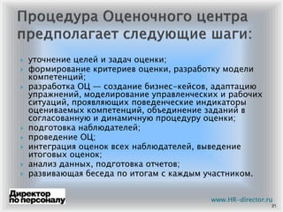 уточнение целей и задач оценки;
формирование критериев оценки, разработку модели
компетенций;
разработка ОЦ — создание бизнес-кейсов, адаптацию
упражнений, моделирование управленческих и рабочих
ситуаций, проявляющих поведенческие индикаторы
оцениваемых компетенций, объединение заданий в
согласованную и динамичную процедуру оценки;
подготовка наблюдателей;
проведение ОЦ;
интеграция оценок всех наблюдателей, выведение
итоговых оценок;
анализ данных, подготовка отчетов;
развивающая беседа по итогам с каждым участником.
21
www.HR-director.ru
 