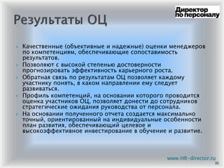 Качественные (объективные и надежные) оценки менеджеров
по компетенциям, обеспечивающие сопоставимость
результатов.
Позволяют с высокой степенью достоверности
прогнозировать эффективность карьерного роста.
Обратная связь по результатам ОЦ позволяет каждому
участнику понять, в каком направлении ему следует
развиваться.
Профиль компетенций, на основании которого проводится
оценка участников ОЦ, позволяет донести до сотрудников
стратегические ожидания руководства от персонала.
На основании полученного отчета создается максимально
точный, ориентированный на индивидуальные особенности
план развития, обеспечивающий целевое и
высокоэффективное инвестирование в обучение и развитие.
22
www.HR-director.ru
 