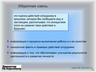 23
это оценка действий сотрудника в
прошлом, которую Вы сообщаете ему в
настоящем, рассчитывая, что вследствие
этого он изменит свои действия в
будущем.
информация о процессе выполнения работы и о ее качестве
конкретные факты и примеры действий сотрудника
информация о том, что обеспечивает улучшение результатов
деятельности и развитие личности
Обратная связь
www.HR-director.ru
 