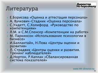 Е.Борисова «Оценка и аттестация персонала»
А. Вучкович-Стадник «Оценка персонала»
С.Уидетт, С.Холифорд «Руководство по
компетенциям»
Л.М. и С.М.Спенсер «Компетенции на работе»
М. Паркинсон «Использование психологии в
бизнесе»
И.Баллантайн, Н.Пова «Центры оценки и
развития»
Л. Страдвик «Центры оценки и развития.
Тренинг наблюдателей»
Д.Нортон, Р.Каплан «Сбалансированная
система показателей»
26
www.HR-director.ru
 