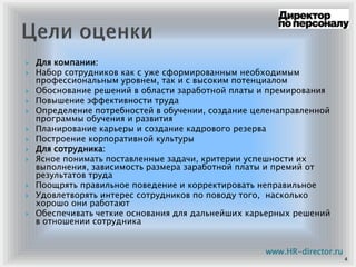 Для компании:
Набор сотрудников как с уже сформированным необходимым
профессиональным уровнем, так и с высоким потенциалом
Обоснование решений в области заработной платы и премирования
Повышение эффективности труда
Определение потребностей в обучении, создание целенаправленной
программы обучения и развития
Планирование карьеры и создание кадрового резерва
Построение корпоративной культуры
Для сотрудника:
Ясное понимать поставленные задачи, критерии успешности их
выполнения, зависимость размера заработной платы и премий от
результатов труда
Поощрять правильное поведение и корректировать неправильное
Удовлетворять интерес сотрудников по поводу того, насколько
хорошо они работают
Обеспечивать четкие основания для дальнейших карьерных решений
в отношении сотрудника
4
www.HR-director.ru
 