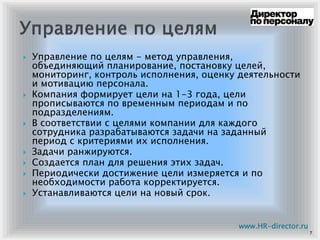 Управление по целям - метод управления,
объединяющий планирование, постановку целей,
мониторинг, контроль исполнения, оценку деятельности
и мотивацию персонала.
Компания формирует цели на 1-3 года, цели
прописываются по временным периодам и по
подразделениям.
В соответствии с целями компании для каждого
сотрудника разрабатываются задачи на заданный
период с критериями их исполнения.
Задачи ранжируются.
Создается план для решения этих задач.
Периодически достижение цели измеряется и по
необходимости работа корректируется.
Устанавливаются цели на новый срок.
7
www.HR-director.ru
 