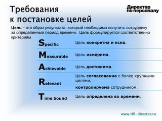 9
Specific
Цель конкретна и ясна.
Measurable
Цель измерима.
Achievable
Цель достижима.
Relevant
Цель согласованна с более крупными
целями,
контролируема сотрудником.
Time bound
Цель определена во времени.
Цель – это образ результата, который необходимо получить сотруднику
за определенный период времени. Цель формулируется соответственно
критериям
www.HR-director.ru
 