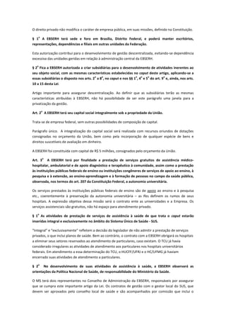 O direito privado não modifica o caráter de empresa pública, em suas missões, definido na Constituição.
§ 1
o
A EBSERH terá sede e foro em Brasília, Distrito Federal, e poderá manter escritórios,
representações, dependências e filiais em outras unidades da Federação.
Esta autorização contribui para o desenvolvimento de gestão descentralizada, evitando-se dependência
excessiva das unidades geridas em relação à administração central da EBSERH.
§ 2
o
Fica a EBSERH autorizada a criar subsidiárias para o desenvolvimento de atividades inerentes ao
seu objeto social, com as mesmas características estabelecidas no caput deste artigo, aplicando-se a
essas subsidiárias o disposto nos arts. 2
o
a 8
o
, no caput e nos §§ 1
o
, 4
o
e 5
o
do art. 9
o
e, ainda, nos arts.
10 a 15 desta Lei.
Artigo importante para assegurar descentralização. Ao definir que as subsidiárias terão as mesmas
características atribuídas à EBSERH, não há possibilidade de ser este parágrafo uma janela para a
privatização da gestão.
Art. 2
o
A EBSERH terá seu capital social integralmente sob a propriedade da União.
Trata-se de empresa federal, sem outras possibilidades de composição de capital.
Parágrafo único. A integralização do capital social será realizada com recursos oriundos de dotações
consignadas no orçamento da União, bem como pela incorporação de qualquer espécie de bens e
direitos suscetíveis de avaliação em dinheiro.
A EBSERH foi constituída com capital de R$ 5 milhões, consignados pelo orçamento da União.
Art. 3
o
A EBSERH terá por finalidade a prestação de serviços gratuitos de assistência médico-
hospitalar, ambulatorial e de apoio diagnóstico e terapêutico à comunidade, assim como a prestação
às instituições públicas federais de ensino ou instituições congêneres de serviços de apoio ao ensino, à
pesquisa e à extensão, ao ensino-aprendizagem e à formação de pessoas no campo da saúde pública,
observada, nos termos do art. 207 da Constituição Federal, a autonomia universitária.
Os serviços prestados às instituições públicas federais de ensino são de apoio ao ensino e à pesquisa
etc., coerentemente à preservação da autonomia universitária – as Ifes definem os rumos de seus
hospitais. A expressão objetiva dessa missão será o contrato ente as universidades e a Empresa. Os
serviços assistenciais são gratuitos, não há espaço para atendimento privado.
§ 1
o
As atividades de prestação de serviços de assistência à saúde de que trata o caput estarão
inseridas integral e exclusivamente no âmbito do Sistema Único de Saúde - SUS.
“Integral” e “exclusivamente” refletem a decisão do legislador de não admitir a prestação de serviços
privados, o que inclui planos de saúde. Bem ao contrário, o contrato com a EBSERH obrigará os hospitais
a eliminar seus setores reservados ao atendimento de particulares, caso existam. O TCU já havia
considerado irregulares as atividades de atendimento aos particulares nos hospitais universitários
federais. Em atendimento a essa determinação do TCU, o HUCFF/UFRJ e o HC/UFMG já haviam
encerrado suas atividades de atendimento a particulares.
§ 2
o
No desenvolvimento de suas atividades de assistência à saúde, a EBSERH observará as
orientações da Política Nacional de Saúde, de responsabilidade do Ministério da Saúde.
O MS terá dois representantes no Conselho de Administração da EBSERH, responsáveis por assegurar
que se cumpra este importante artigo da Lei. Os contratos de gestão com o gestor local do SUS, que
devem ser aprovados pelo conselho local de saúde e são acompanhados por comissão que inclui o
 