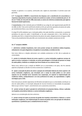 hospital, os gestores e os usuários, continuarão sob a égide da universidade. O controle social está
garantido.
§ 3
o
É assegurado à EBSERH o ressarcimento das despesas com o atendimento de consumidores e
respectivos dependentes de planos privados de assistência à saúde, na forma estabelecida pelo art. 32
da Lei n
o
9.656, de 3 de junho de 1998, observados os valores de referência estabelecidos pela Agência
Nacional de Saúde Suplementar.
O ressarcimento ao SUS, instituído pela Lei 9.656/98 em seu artigo 32, está regulamentado pela RN 135
de 2008, da ANS. Trata-se de recolhimento devido ao SUS, por parte das operadoras de planos de saúde,
por atendimentos feitos a seus clientes na rede contratuaizado com o SUS.
O artigo 8º da RN estabelece que a instituição pública não pode identificar, previamente, os pacientes
portadores de plano de saúde. A identificação se faz pela comparação entre a lista eletrônica de
atendidos pelo SUS e a relação de beneficiários dos planos de saúde, obrigatoriamente entregues à ANS.
Trata-se de procedimento feito pela ANS, sem envolvimento das unidades assistenciais do SUS.
Art. 4
o
Compete à EBSERH:
I - administrar unidades hospitalares, bem como prestar serviços de assistência médico-hospitalar,
ambulatorial e de apoio diagnóstico e terapêutico à comunidade, no âmbito do SUS;
Este inciso refere-se a relações admissíveis com unidades assistenciais no SUS, não se aplicando às
universidades.
II - prestar às instituições federais de ensino superior e a outras instituições congêneres serviços de
apoio ao ensino, à pesquisa e à extensão, ao ensino-aprendizagem e à formação de pessoas no campo
da saúde pública, mediante as condições que forem fixadas em seu estatuto social;
Neste inciso, define-se que a relação da EBSERH com as universidades é de apoio, não lhe cabendo
papel de competição ou decisão nos temas assistenciais e acadêmicos.
III - apoiar a execução de planos de ensino e pesquisa de instituições federais de ensino superior e de
outras instituições congêneres, cuja vinculação com o campo da saúde pública ou com outros
aspectos da sua atividade torne necessária essa cooperação, em especial na implementação das
residências médica, multiprofissional e em área profissional da saúde, nas especialidades e regiões
estratégicas para o SUS;
Este inciso procura atender expectativas do Ministério da Saúde de que as universidades contribuam na
área de saúde pública e na formação adequada de recursos humanos às necessidades da população.
Note-se que o termo é “apoio”, coerentemente com a autonomia universitária.
IV - prestar serviços de apoio à geração do conhecimento em pesquisas básicas, clínicas e aplicadas
nos hospitais universitários federais e a outras instituições congêneres;
Aplicam-se as considerações dos itens anteriores.
V - prestar serviços de apoio ao processo de gestão dos hospitais universitários e federais e a outras
instituições congêneres, com implementação de sistema de gestão único com geração de indicadores
quantitativos e qualitativos para o estabelecimento de metas; e
 