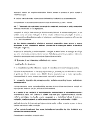 No que diz respeito aos hospitais universitários federais, mesmo no processo de gestão o papel da
EBSERH é de apoio.
VI - exercer outras atividades inerentes às suas finalidades, nos termos do seu estatuto social.
Item padrão em estatutos e regimentos de instituições da administração pública indireta.
Art. 5
o
É dispensada a licitação para a contratação da EBSERH pela administração pública para realizar
atividades relacionadas ao seu objeto social.
A dispensa de licitação para contratação de instituições públicas é de nossa tradição jurídica, o que
também ocorre com certas instituições de direito privado, sendo exemplo as fundações de apoio. As
empresas públicas não estão dispensadas de licitação para aquisições e contratos, como define o artigo
37 da Constituição Federal.
Art. 6o A EBSERH, respeitado o princípio da autonomia universitária, poderá prestar os serviços
relacionados às suas competências mediante contrato com as instituições federais de ensino ou
instituições congêneres.
Na posição de contratante, a universidade tem a vantagem de definir termos de prestação de serviços
que serão remunerados com seus próprios recursos. A citação da autonomia universitária é até mesmo
redundante, posto que preceito constitucional não precisa de reiteração.
§ 1
o
O contrato de que trata o caput estabelecerá, entre outras:
I - as obrigações dos signatários;
II - as metas de desempenho, indicadores e prazos de execução a serem observados pelas partes;
Metas são muito importantes na vida de qualquer instituição, e os HUF já as têm definidas no contrato
de gestão do SUS. Os contratos com a EBSERH deverão caracterizar que as metas expressarão a
indissociabilidade de ensino, pesquisa e assistência, expressão da autonomia.
III - a respectiva sistemática de acompanhamento e avaliação, contendo critérios e parâmetros a
serem aplicados; e
Processo necessário a uma instituição pública, que deve prestar contas aos órgãos de controle e à
população dos benefícios que gera, mediata ou imediatamente.
IV - a previsão de que a avaliação de resultados obtidos, no cumprimento de metas de desempenho e
observância de prazos pelas unidades da EBSERH, será usada para o aprimoramento de pessoal e
melhorias estratégicas na atuação perante a população e as instituições federais de ensino ou
instituições congêneres, visando ao melhor aproveitamento dos recursos destinados à EBSERH.
A aferição de metas destina-se ao aperfeiçoamento da gestão, e não a cortes de recursos ou outras
medidas que tenham caráter de sanção.
§ 2
o
Ao contrato firmado será dada ampla divulgação por intermédio dos sítios da EBSERH e da
entidade contratante na internet.
Condição para transparência e controle social.
 