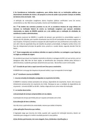 § 3o Consideram-se instituições congêneres, para efeitos desta Lei, as instituições públicas que
desenvolvam atividades de ensino e de pesquisa na área da saúde e que prestem serviços no âmbito
do Sistema Único de Saúde - SUS.
A definição de instituições congêneres abarca hospitais públicos certificados como de ensino,
universitários ou não. Não inclui os privados, mesmo sem finalidade lucrativa.
Art. 7
o
No âmbito dos contratos previstos no art. 6º, os servidores titulares de cargo efetivo em
exercício na instituição federal de ensino ou instituição congênere que exerçam atividades
relacionadas ao objeto da EBSERH poderão ser a ela cedidos para a realização de atividades de
assistência à saúde e administrativas.
Um aspecto essencial da EBSERH é a gestão de pessoal, que permitirá às universidades superar o
impasse de três décadas, pois mantêm atualmente mais de 20 mil contratados de maneira irregular em
seus hospitais. A Empresa comporá as equipes de cada hospital com seus profissionais concursados, mas
sem abrir mão da capacitada força de trabalho da própria universidade, no Regime Jurídico Único. Em
face do indispensável princípio de gestão única, prevê-se a cessão destes, segundo decisão final do
Reitor.
§ 1
o
Ficam assegurados aos servidores referidos no caput os direitos e as vantagens a que façam jus
no órgão ou entidade de origem.
Os servidores que atuam nos hospitais manterão os direitos e vantagens do RJU, em sua carreira, sem se
desligarem dela. Não têm de fazer opção; se beneficiarão das conquistas obtidas pelos técnicos e
administrativos; e poderão participar ativamente de suas lutas. São do RJU e assim continuarão.
§ 2
o
A cessão de que trata o caput ocorrerá com ônus para o cessionário.
A EBSERH tem o encargo das despesas de pessoal cedido, o que corresponde à norma legal.
Art. 8
o
Constituem recursos da EBSERH:
I - recursos oriundos de dotações consignadas no orçamento da União;
A EBSERH é empresa estatal prestadora de serviços, dependente de orçamento. Assim, terá recursos
diretamente provenientes do orçamento da União. Destaque-se que a condição de dependência de
orçamento – oriundo do MEC ou do MS – desfaz a lógica do lucro como motor da instituição.
II - as receitas decorrentes:
a) da prestação de serviços compreendidos em seu objeto;
A prestação de serviços permitida pela Lei é aquela contratada com o SUS.
b) da alienação de bens e direitos;
Isto não inclui o patrimônio da universidade, mesmo que cedido à Empresa.
c) das aplicações financeiras que realizar;
A legislação exige que recursos da União, quando sob a guarda de instituição bancária, devem ser
investidos para assegurar o melhor resultado possível à coisa pública.
d) dos direitos patrimoniais, tais como aluguéis, foros, dividendos e bonificações; e
 