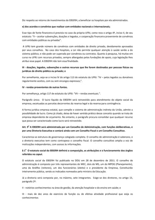 Diz respeito ao retorno de investimentos da EBSERH, a beneficiar os hospitais por ela administrados.
e) dos acordos e convênios que realizar com entidades nacionais e internacionais;
Esse tipo de fonte financeira é prevista no caso da própria UFRJ, como reza o artigo 4º, inciso II, de seu
estatuto: “II – aceitar subvenções, doações e legados, e cooperação financeira proveniente de convênios
com entidades públicas ou privadas”.
A UFRJ tem grande número de convênios com entidades de direito privado, devidamente aprovados
por seus conselhos. No caso dos hospitais, a Lei não permite qualquer atenção à saúde senão a do
sistema público, e não pode ser superada por convênios ou contratos. Quanto à pesquisa, há muitas em
curso na UFRJ com recursos privados, sempre albergadas pelas fundações de apoio, cuja legislação lhes
atribui esse papel. A EBSERH não tem essa finalidade.
III - doações, legados, subvenções e outros recursos que lhe forem destinados por pessoas físicas ou
jurídicas de direito público ou privado; e
Por semelhante, veja-se o inciso IV do artigo 113 do estatuto da UFRJ: “IV – pelos legados ou donativos
regularmente aceitos, com ou sem encargos expressos;”.
IV - rendas provenientes de outras fontes.
Por semelhança, artigo 117 de estatuto da UFRJ: “VII – rendas eventuais.”.
Parágrafo único. O lucro líquido da EBSERH será reinvestido para atendimento do objeto social da
empresa, excetuadas as parcelas decorrentes da reserva legal e da reserva para contingência.
A forma jurídica empresa estatal, que compõe o sistema de administração indireta da União, admite a
possibilidade de lucro. Como já citado, deixa de haver sentido prático desse conceito quando se trata de
empresa dependente de orçamento. No entanto, o parágrafo procura consolidar que qualquer recurso
que possa ser caracterizado como lucro será reinvestido.
Art. 9
o
A EBSERH será administrada por um Conselho de Administração, com funções deliberativas, e
por uma Diretoria Executiva e contará ainda com um Conselho Fiscal e um Conselho Consultivo.
Caracteriza-se estrutura de governança colegiada completa. O conselho de administração é soberano, e
a diretoria executiva tem como contrapeso o conselho fiscal. O conselho consultivo amplia a voz de
instituições independentes, com acesso às informações.
§ 1
o
O estatuto social da EBSERH definirá a composição, as atribuições e o funcionamento dos órgãos
referidos no caput.
O estatuto social da EBSERH foi publicado no DOU em 28 de dezembro de 2011. O conselho de
administração é composto por três representantes do MEC, dois do MS, um do MPOG (Planejamento),
uma da Andifes (reitores), um dos funcionários (eleito) e o presidente da Empresa, Constituirão
inteiramente pública, sendo os indicados nomeados pelo ministro da Educação.
Já a diretoria será composta por, no máximo, sete integrantes. Exige-se dos diretores, no artigo 15,
parágrafo 2º:
II - notórios conhecimentos na área de gestão, da atenção hospitalar e do ensino em saúde; e
III - mais de dez anos de exercício de função ou de efetiva atividade profissional que exija os
conhecimentos
 