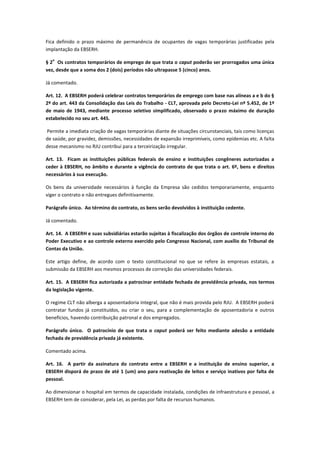 Fica definido o prazo máximo de permanência de ocupantes de vagas temporárias justificadas pela
implantação da EBSERH.
§ 2
o
Os contratos temporários de emprego de que trata o caput poderão ser prorrogados uma única
vez, desde que a soma dos 2 (dois) períodos não ultrapasse 5 (cinco) anos.
Já comentado.
Art. 12. A EBSERH poderá celebrar contratos temporários de emprego com base nas alíneas a e b do §
2º do art. 443 da Consolidação das Leis do Trabalho - CLT, aprovada pelo Decreto-Lei nº 5.452, de 1º
de maio de 1943, mediante processo seletivo simplificado, observado o prazo máximo de duração
estabelecido no seu art. 445.
Permite a imediata criação de vagas temporárias diante de situações circunstanciais, tais como licenças
de saúde, por gravidez, demissões, necessidades de expansão irreprimíveis, como epidemias etc. A falta
desse mecanismo no RJU contribui para a terceirização irregular.
Art. 13. Ficam as instituições públicas federais de ensino e instituições congêneres autorizadas a
ceder à EBSERH, no âmbito e durante a vigência do contrato de que trata o art. 6º, bens e direitos
necessários à sua execução.
Os bens da universidade necessários à função da Empresa são cedidos temporariamente, enquanto
viger o contrato e não entregues definitivamente.
Parágrafo único. Ao término do contrato, os bens serão devolvidos à instituição cedente.
Já comentado.
Art. 14. A EBSERH e suas subsidiárias estarão sujeitas à fiscalização dos órgãos de controle interno do
Poder Executivo e ao controle externo exercido pelo Congresso Nacional, com auxílio do Tribunal de
Contas da União.
Este artigo define, de acordo com o texto constitucional no que se refere às empresas estatais, a
submissão da EBSERH aos mesmos processos de correição das universidades federais.
Art. 15. A EBSERH fica autorizada a patrocinar entidade fechada de previdência privada, nos termos
da legislação vigente.
O regime CLT não alberga a aposentadoria integral, que não é mais provida pelo RJU. A EBSERH poderá
contratar fundos já constituídos, ou criar o seu, para a complementação de aposentadoria e outros
benefícios, havendo contribuição patronal e dos empregados.
Parágrafo único. O patrocínio de que trata o caput poderá ser feito mediante adesão a entidade
fechada de previdência privada já existente.
Comentado acima.
Art. 16. A partir da assinatura do contrato entre a EBSERH e a instituição de ensino superior, a
EBSERH disporá de prazo de até 1 (um) ano para reativação de leitos e serviço inativos por falta de
pessoal.
Ao dimensionar o hospital em termos de capacidade instalada, condições de infraestrutura e pessoal, a
EBSERH tem de considerar, pela Lei, as perdas por falta de recursos humanos.
 