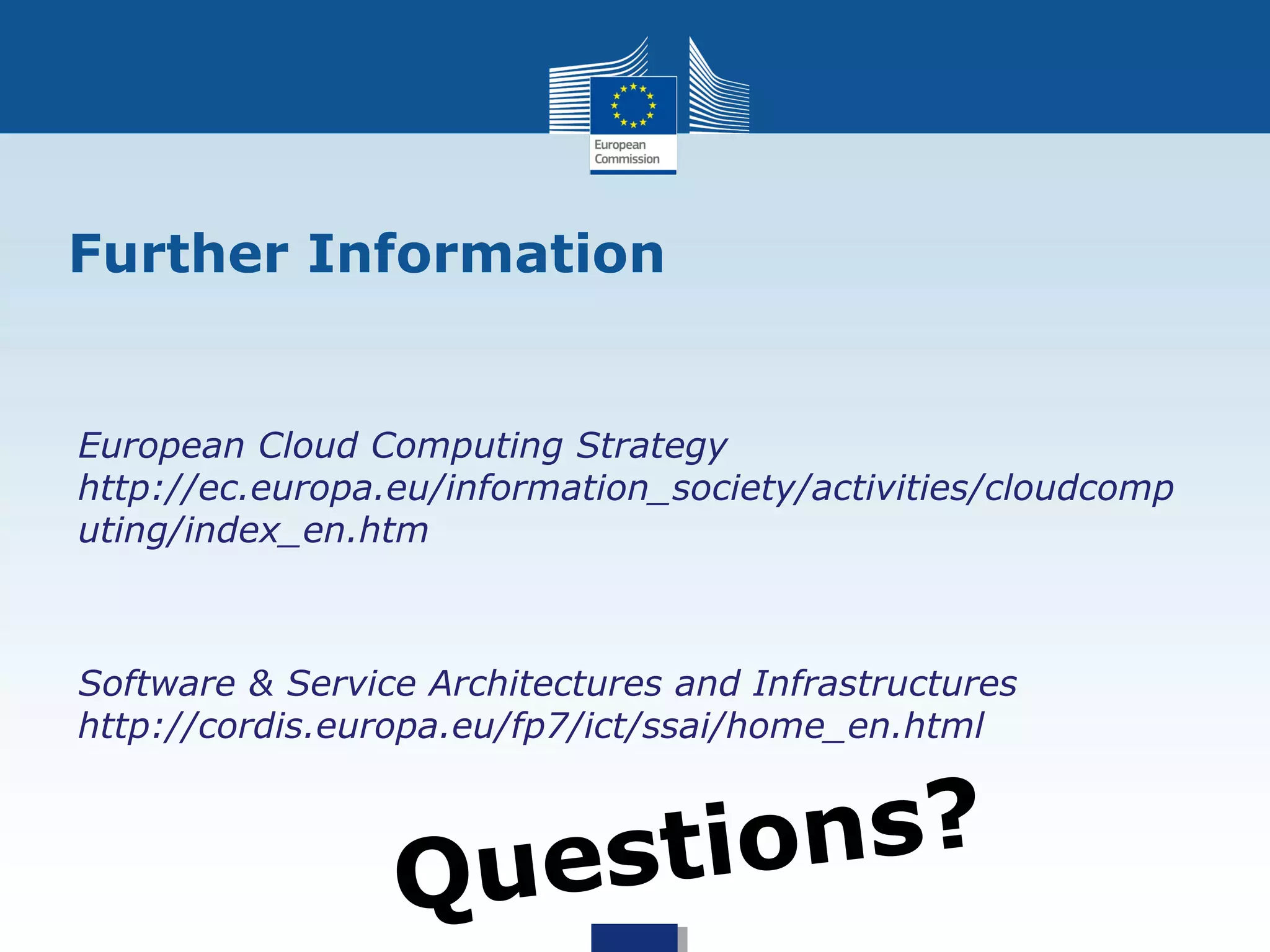 Further Information


European Cloud Computing Strategy
http://ec.europa.eu/information_society/activities/cloudcomp
uting/index_en.htm



Software & Service Architectures and Infrastructures
http://cordis.europa.eu/fp7/ict/ssai/home_en.html



                 Questi ons?
 