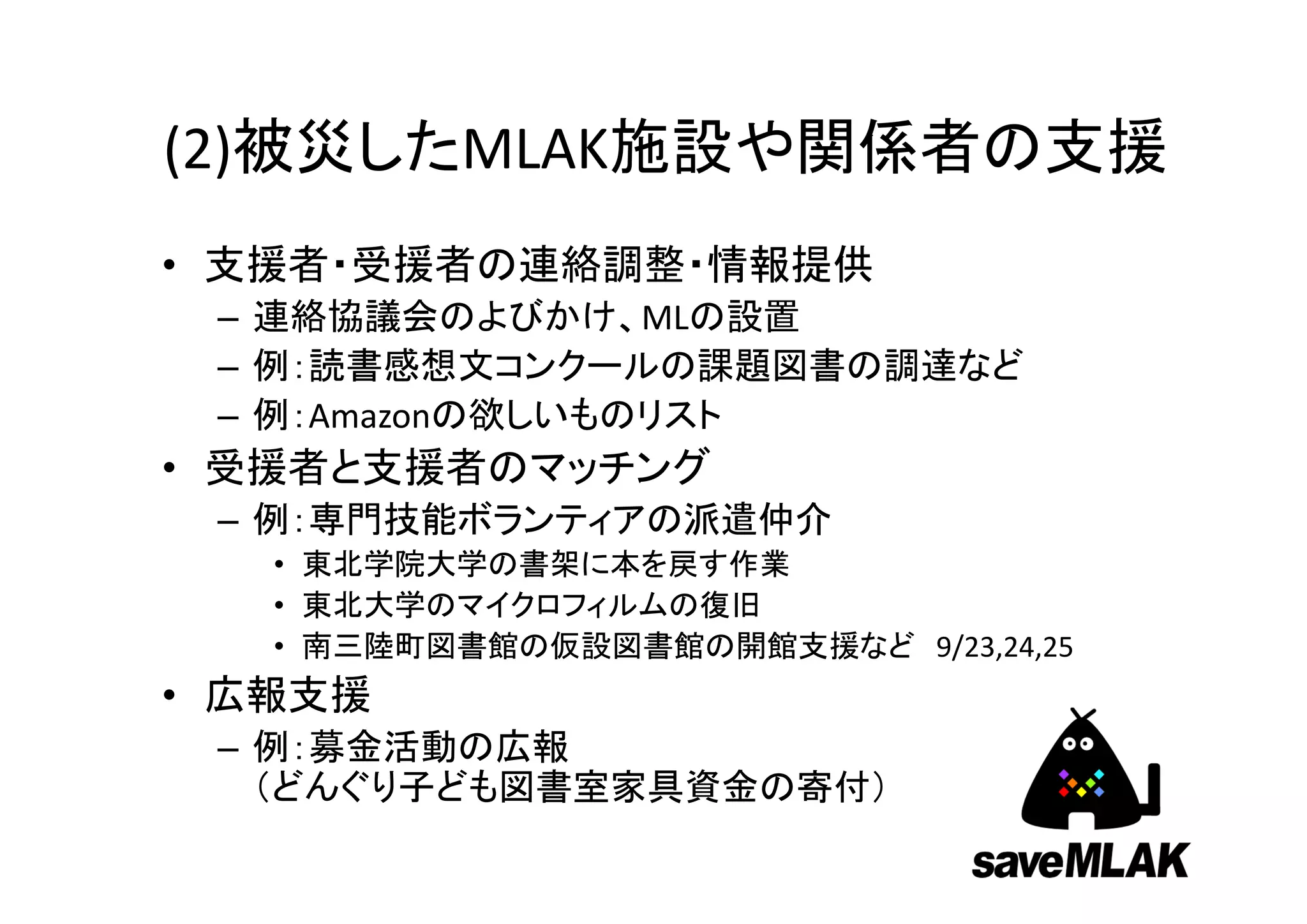 (2)被災したMLAK施設や関係者の支援
• 支援者・受援者の連絡調整・情報提供
 – 連絡協議会のよびかけ、MLの設置
 – 例：読書感想文コンクールの課題図書の調達など
 – 例：Amazonの欲しいものリスト
• 受援者と支援者のマッチング
 – 例：専門技能ボランティアの派遣仲介
   • 東北学院大学の書架に本を戻す作業
   • 東北大学のマイクロフィルムの復旧
   • 南三陸町図書館の仮設図書館の開館支援など 9/23,24,25
• 広報支援
 – 例：募金活動の広報
   （どんぐり子ども図書室家具資金の寄付）
 