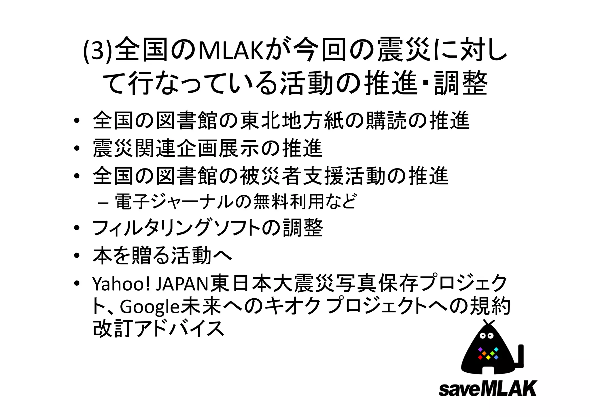 (3)全国のMLAKが今回の震災に対し
  て行なっている活動の推進・調整
• 全国の図書館の東北地方紙の購読の推進
• 震災関連企画展示の推進
• 全国の図書館の被災者支援活動の推進
 – 電子ジャーナルの無料利用など
• フィルタリングソフトの調整
• 本を贈る活動へ
• Yahoo! JAPAN東日本大震災写真保存プロジェク
  ト、Google未来へのキオク プロジェクトへの規約
  改訂アドバイス
 