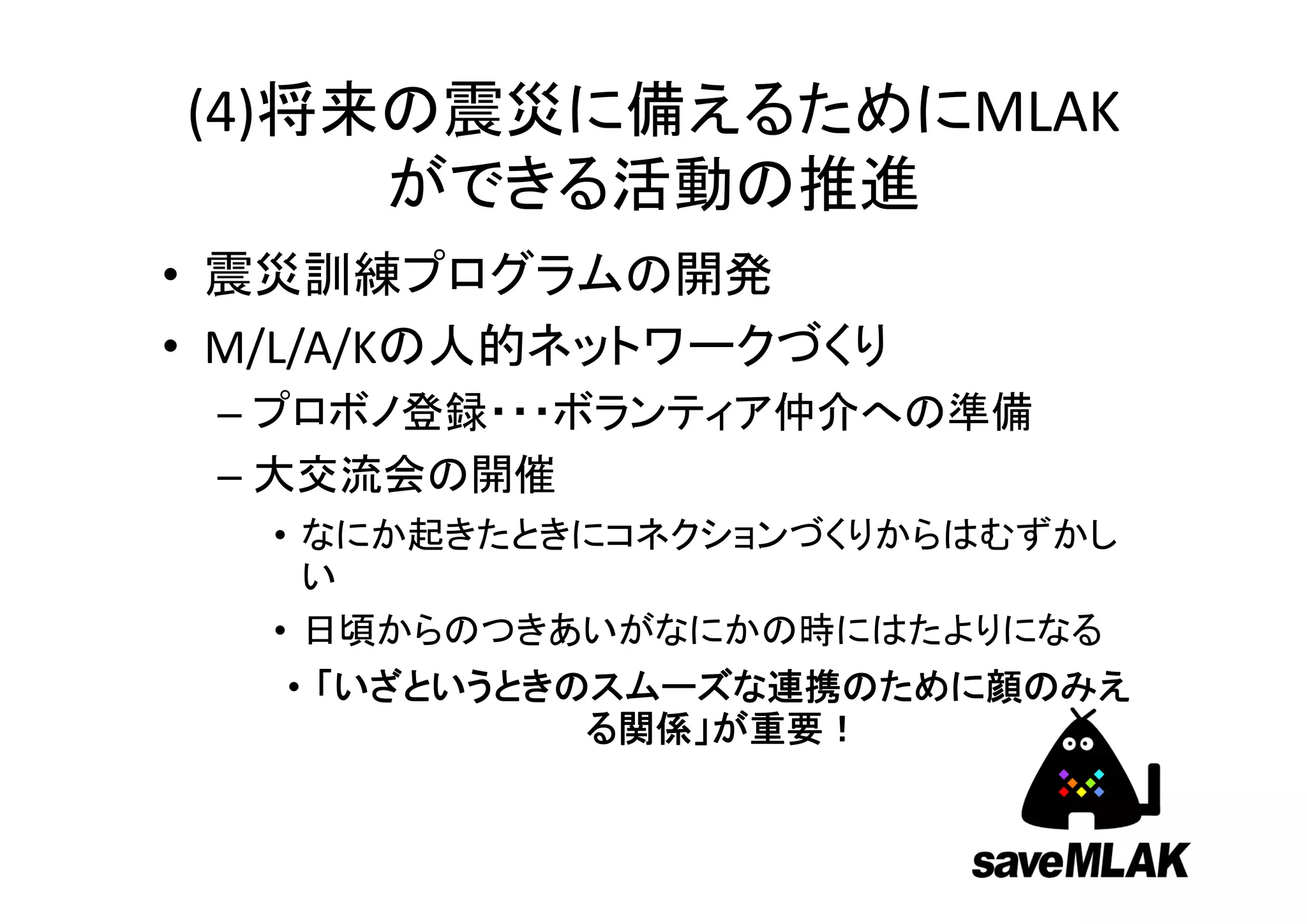 (4)将来の震災に備えるためにMLAK
     ができる活動の推進
• 震災訓練プログラムの開発
• M/L/A/Kの人的ネットワークづくり
 – プロボノ登録・・・ボランティア仲介への準備
 – 大交流会の開催
   • なにか起きたときにコネクションづくりからはむずかし
     い
   • 日頃からのつきあいがなにかの時にはたよりになる
   • 「いざというときのスムーズな連携のために顔のみえ
              る関係」が重要！
 