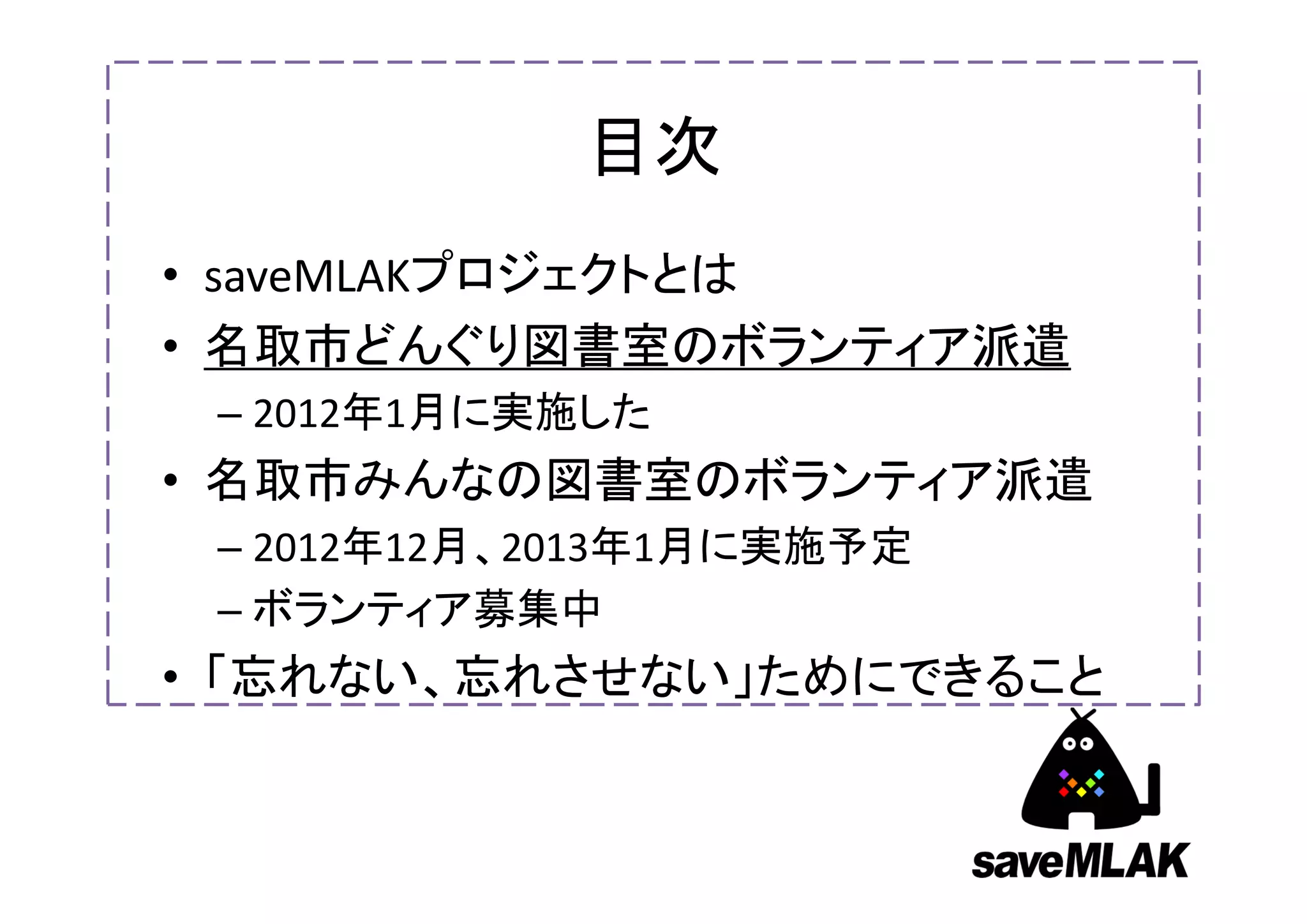 目次
• saveMLAKプロジェクトとは
• 名取市どんぐり図書室のボランティア派遣
 – 2012年1月に実施した
• 名取市みんなの図書室のボランティア派遣
 – 2012年12月、2013年1月に実施予定
 – ボランティア募集中
• 「忘れない、忘れさせない」ためにできること
 