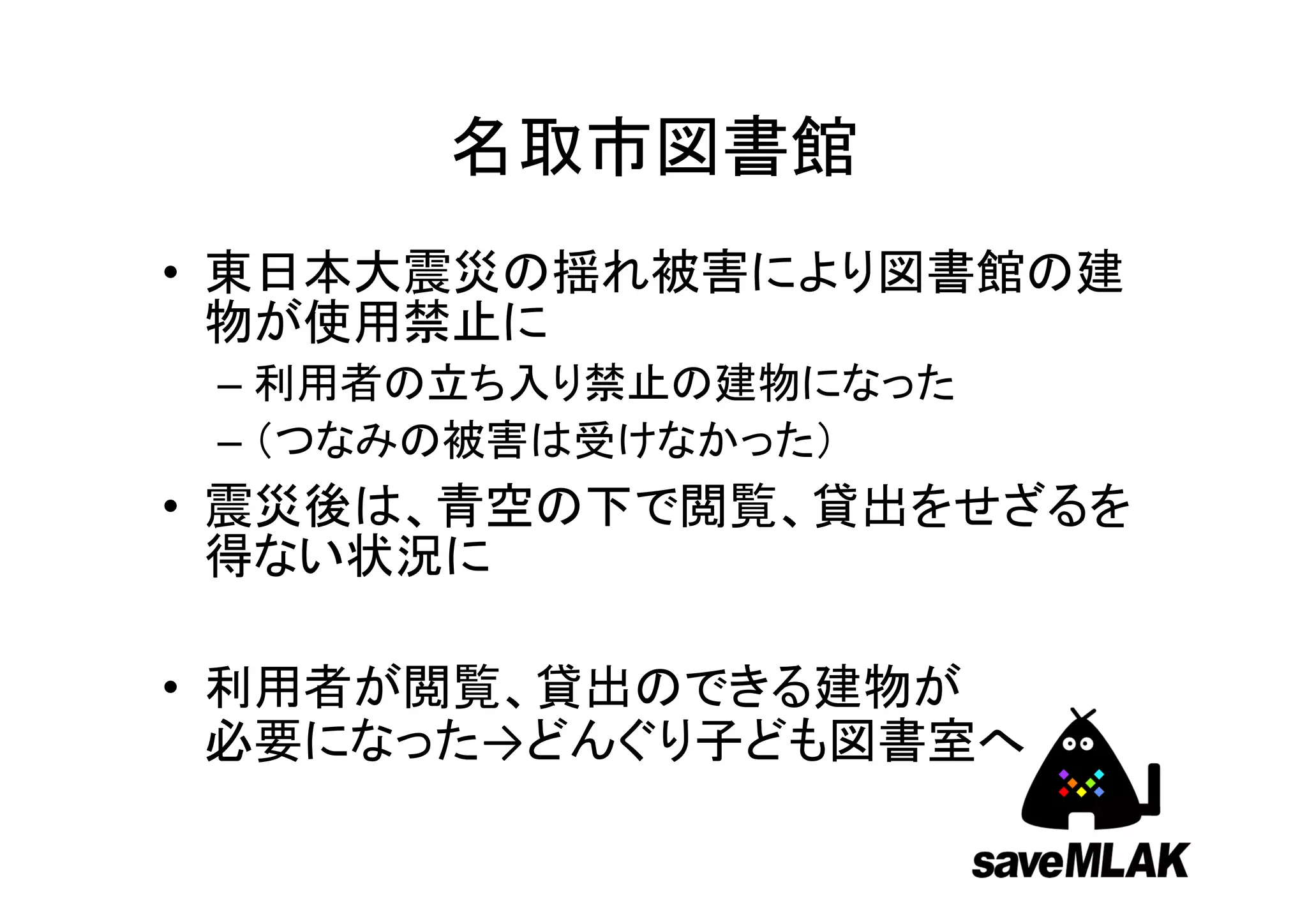 名取市図書館
• 東日本大震災の揺れ被害により図書館の建
  物が使用禁止に
 – 利用者の立ち入り禁止の建物になった
 – （つなみの被害は受けなかった）
• 震災後は、青空の下で閲覧、貸出をせざるを
  得ない状況に

• 利用者が閲覧、貸出のできる建物が
  必要になった→どんぐり子ども図書室へ
 