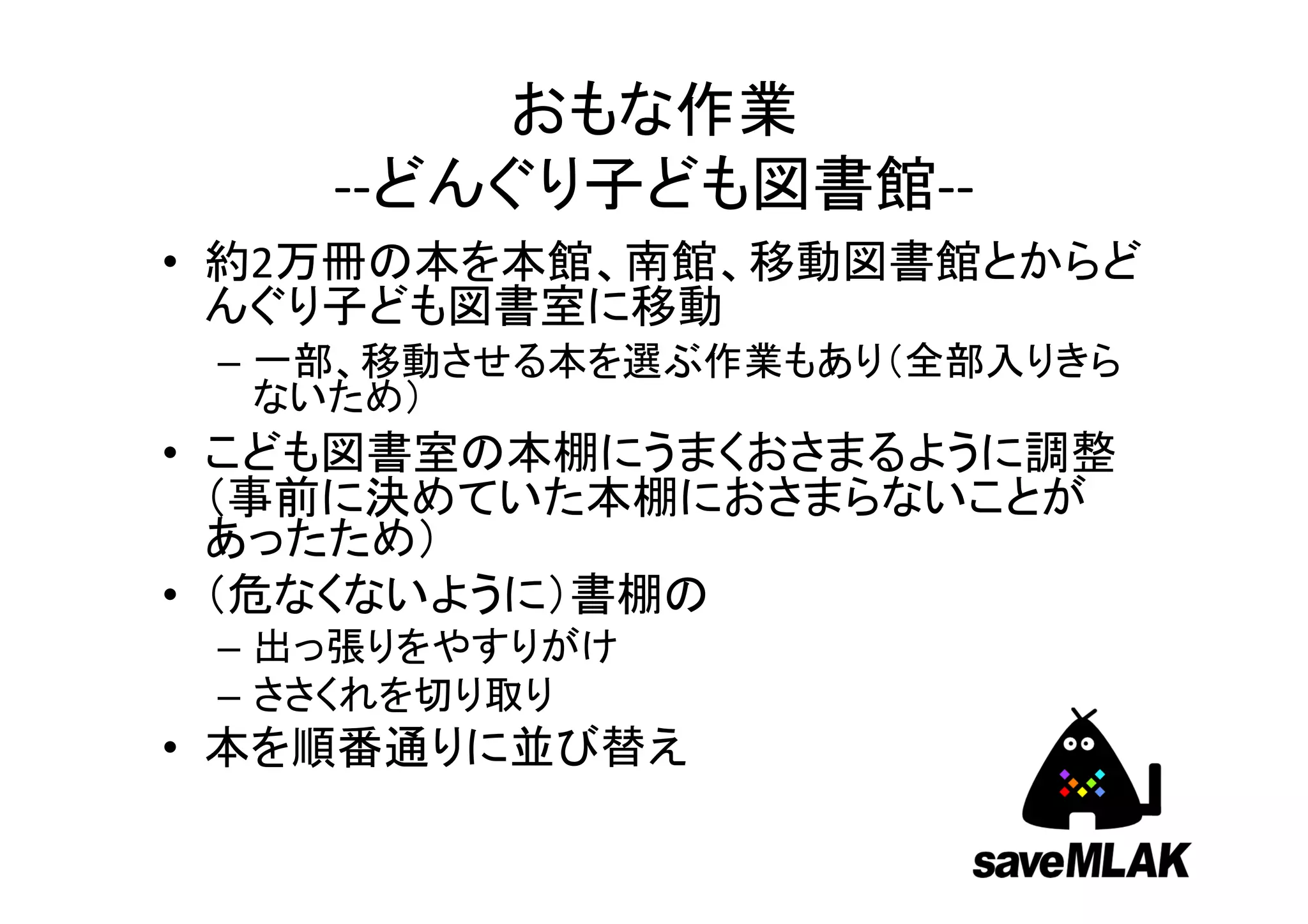 おもな作業
    ‐‐どんぐり子ども図書館‐‐
• 約2万冊の本を本館、南館、移動図書館とからど
  んぐり子ども図書室に移動
 – 一部、移動させる本を選ぶ作業もあり（全部入りきら
   ないため）
• こども図書室の本棚にうまくおさまるように調整
  （事前に決めていた本棚におさまらないことが
  あったため）
• （危なくないように）書棚の
 – 出っ張りをやすりがけ
 – ささくれを切り取り
• 本を順番通りに並び替え
 