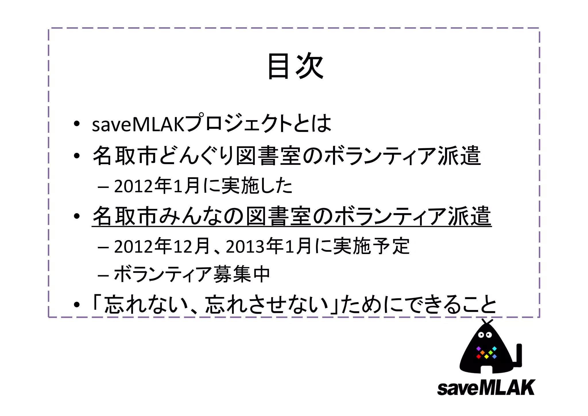 目次
• saveMLAKプロジェクトとは
• 名取市どんぐり図書室のボランティア派遣
 – 2012年1月に実施した
• 名取市みんなの図書室のボランティア派遣
 – 2012年12月、2013年1月に実施予定
 – ボランティア募集中
• 「忘れない、忘れさせない」ためにできること
 