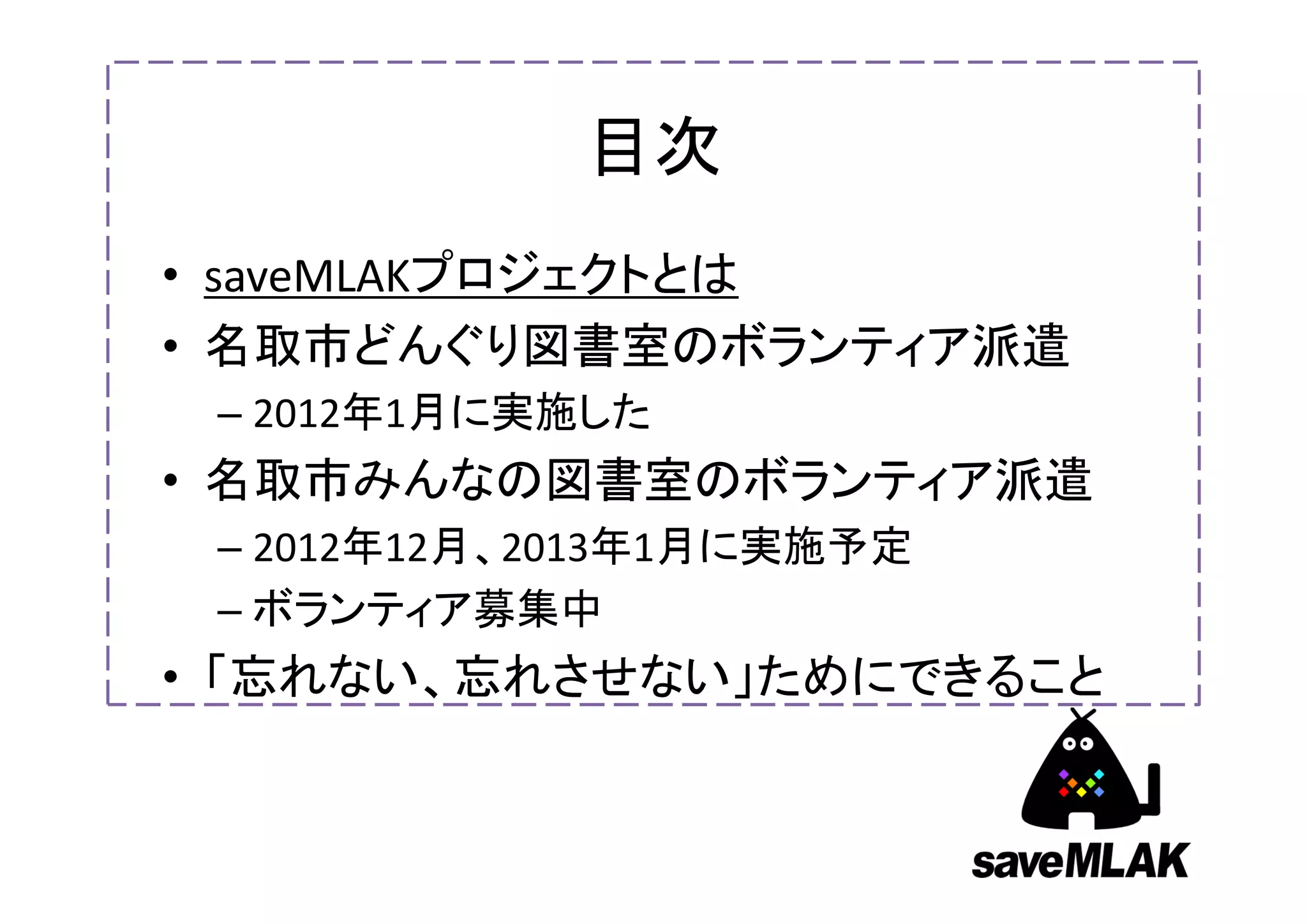 目次
• saveMLAKプロジェクトとは
• 名取市どんぐり図書室のボランティア派遣
 – 2012年1月に実施した
• 名取市みんなの図書室のボランティア派遣
 – 2012年12月、2013年1月に実施予定
 – ボランティア募集中
• 「忘れない、忘れさせない」ためにできること
 