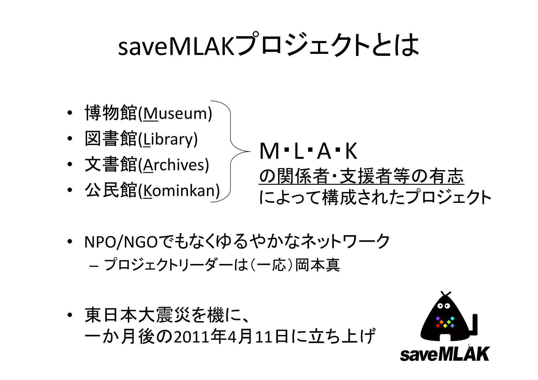 saveMLAKプロジェクトとは

•   博物館(Museum)
•   図書館(Library)
•   文書館(Archives)
                    M・L・A・K
                    の関係者・支援者等の有志
•   公民館(Kominkan)   によって構成されたプロジェクト

• NPO/NGOでもなくゆるやかなネットワーク
    – プロジェクトリーダーは（一応）岡本真


• 東日本大震災を機に、
  一か月後の2011年4月11日に立ち上げ           5
 