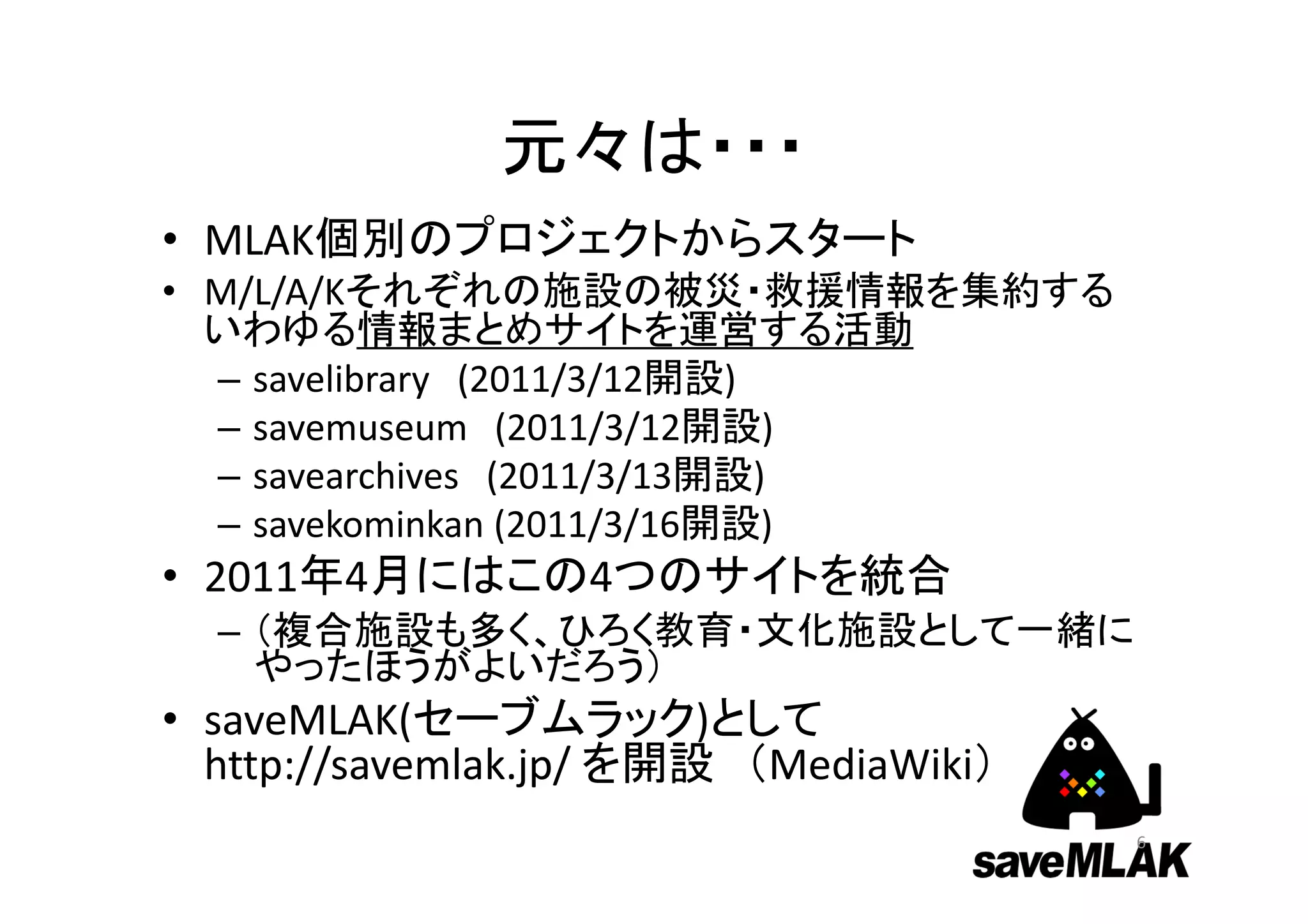 元々は・・・
• MLAK個別のプロジェクトからスタート
• M/L/A/Kそれぞれの施設の被災・救援情報を集約する
  いわゆる情報まとめサイトを運営する活動
  – savelibrary (2011/3/12開設)
  – savemuseum (2011/3/12開設)
  – savearchives (2011/3/13開設)
  – savekominkan (2011/3/16開設)
• 2011年4月にはこの4つのサイトを統合
  – （複合施設も多く、ひろく教育・文化施設として一緒に
    やったほうがよいだろう）
• saveMLAK(セーブムラック)として
  http://savemlak.jp/ を開設 （MediaWiki）
                                        6
 