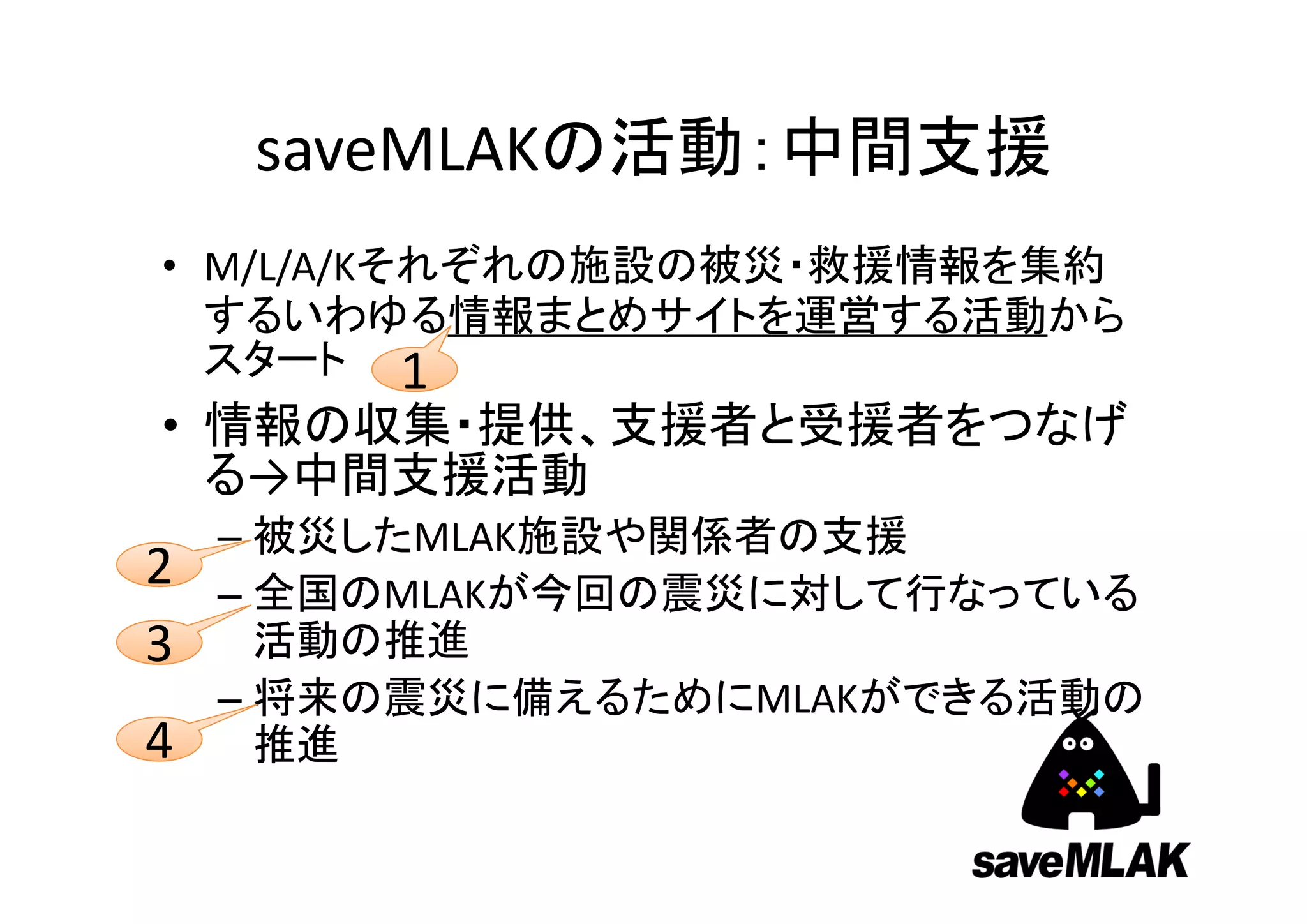 saveMLAKの活動：中間支援
• M/L/A/Kそれぞれの施設の被災・救援情報を集約
  するいわゆる情報まとめサイトを運営する活動から
  スタート 1
• 情報の収集・提供、支援者と受援者をつなげ
  る→中間支援活動
    – 被災したMLAK施設や関係者の支援
2   – 全国のMLAKが今回の震災に対して行なっている
3     活動の推進
    – 将来の震災に備えるためにMLAKができる活動の
4     推進
 