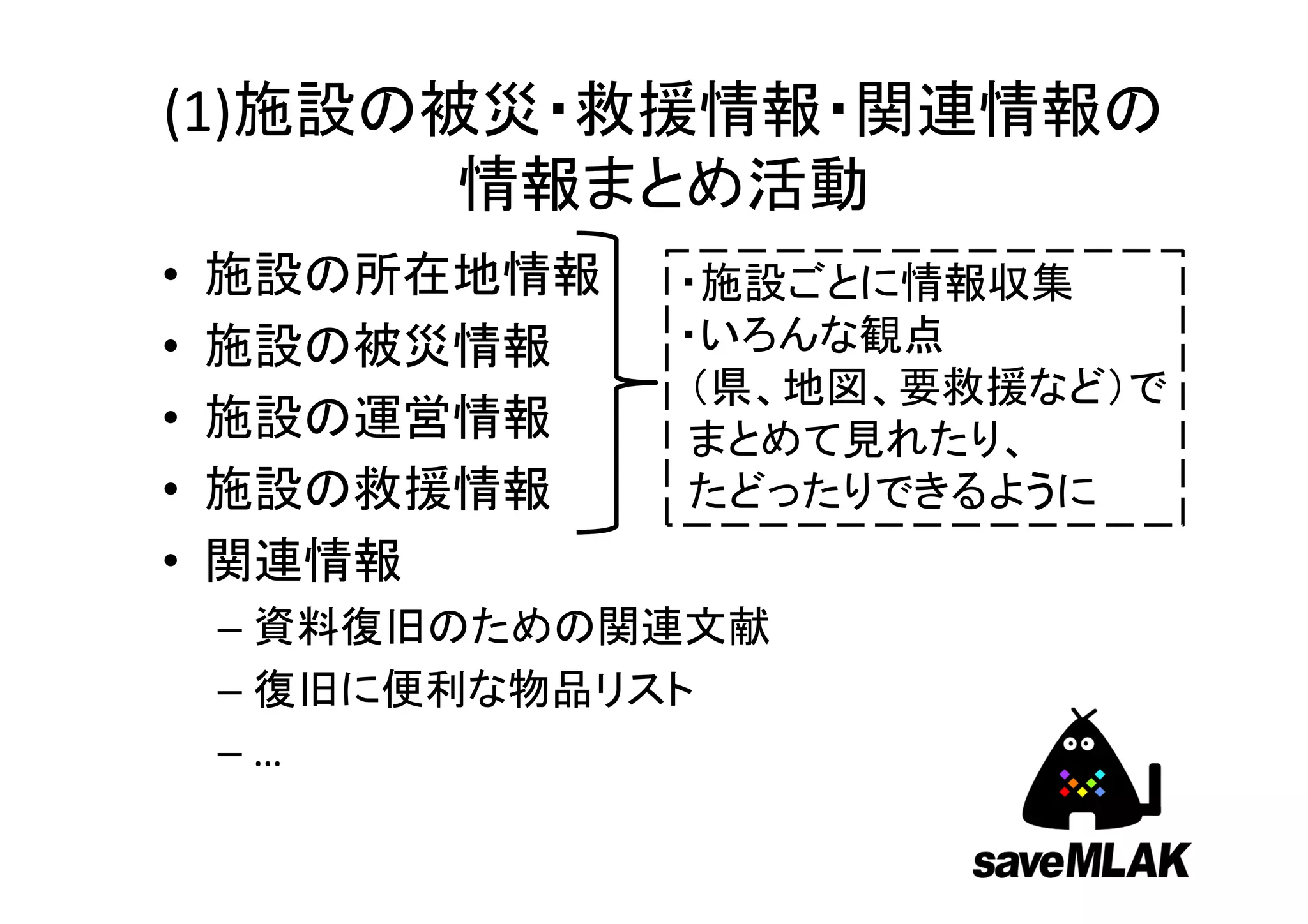 (1)施設の被災・救援情報・関連情報の
       情報まとめ活動
•   施設の所在地情報   ・施設ごとに情報収集
•   施設の被災情報    ・いろんな観点
               （県、地図、要救援など）で
•   施設の運営情報    まとめて見れたり、
•   施設の救援情報    たどったりできるように
•   関連情報
    – 資料復旧のための関連文献
    – 復旧に便利な物品リスト
    –…
 