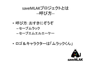 saveMLAKプロジェクトとは
         ‐‐呼び方‐‐

• 呼び方：おすきにぞうぞ
 – セーブムラック
 – セーブエムエルエーケー


• ロゴ＆キャラクターは「ムラックくん」


                      ...
