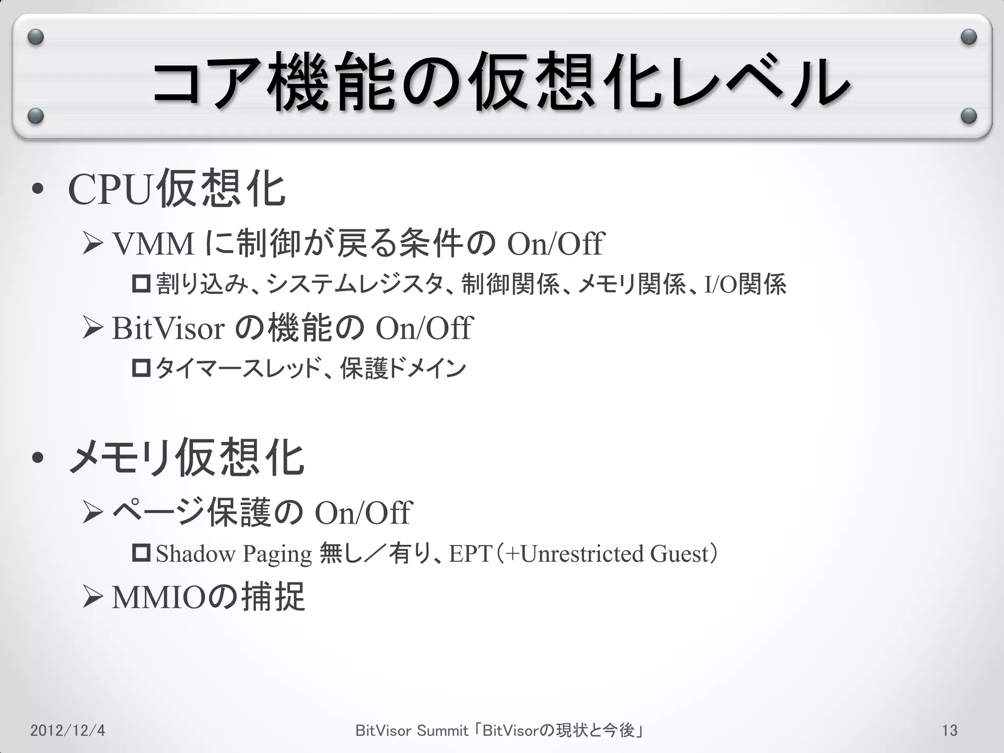 コア機能の仮想化レベル
• CPU仮想化
      VMM に制御が戻る条件の On/Off
             割り込み、システムレジスタ、制御関係、メモリ関係、I/O関係
      BitVisor の機能の On/Off
             タイマースレッド、保護ドメイン


• メモリ仮想化
      ページ保護の On/Off
             Shadow Paging 無し／有り、EPT（+Unrestricted Guest）
      MMIOの捕捉


2012/12/4                    BitVisor Summit 「BitVisorの現状と今後」   9
 