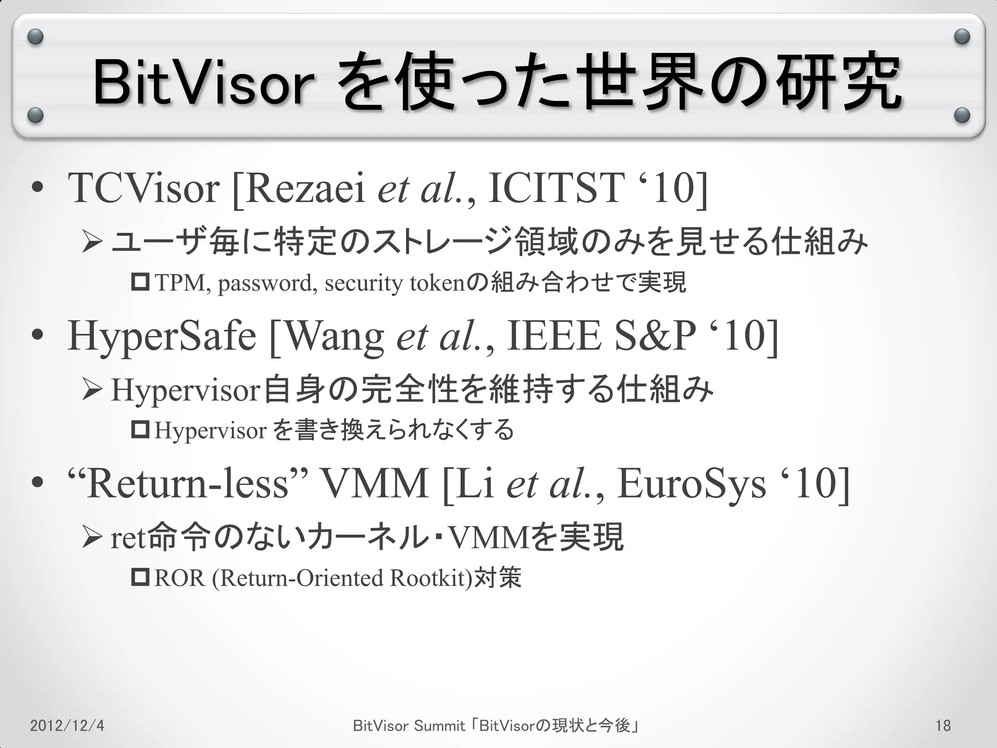 BitVisor を使った世界の研究
• TCVisor [Rezaei et al., ICITST ‘10]
      ユーザ毎に特定のストレージ領域のみを見せる仕組み
             TPM, password, security tokenの組み合わせで実現

• HyperSafe [Wang et al., IEEE S&P ‘10]
      Hypervisor自身の完全性を維持する仕組み
             Hypervisor を書き換えられなくする

• “Return-less” VMM [Li et al., EuroSys ‘10]
      ret命令のないカーネル・VMMを実現
             ROR (Return-Oriented Rootkit)対策




2012/12/4                     BitVisor Summit 「BitVisorの現状と今後」   14
 