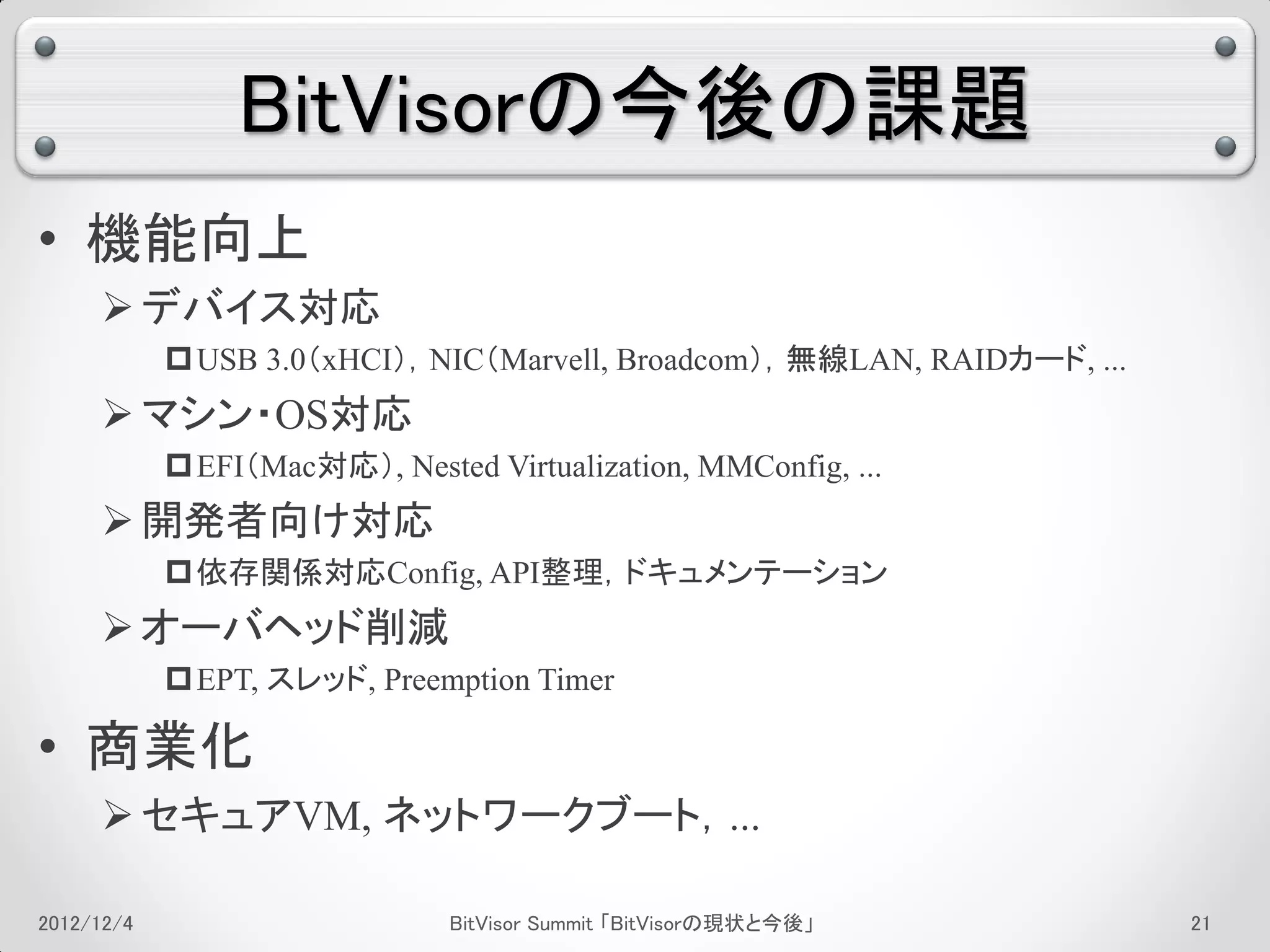 BitVisorの今後の課題
• 機能向上
      デバイス対応
             USB 3.0（xHCI），NIC（Marvell, Broadcom），無線LAN, RAIDカード, ...
      マシン・OS対応
             EFI（Mac対応）, Nested Virtualization, MMConfig, ...
      開発者向け対応
             依存関係対応Config, API整理，ドキュメンテーション
      オーバヘッド削減
             EPT, スレッド, Preemption Timer

• 商業化
      セキュアVM, ネットワークブート，...

2012/12/4                      BitVisor Summit 「BitVisorの現状と今後」          17
 