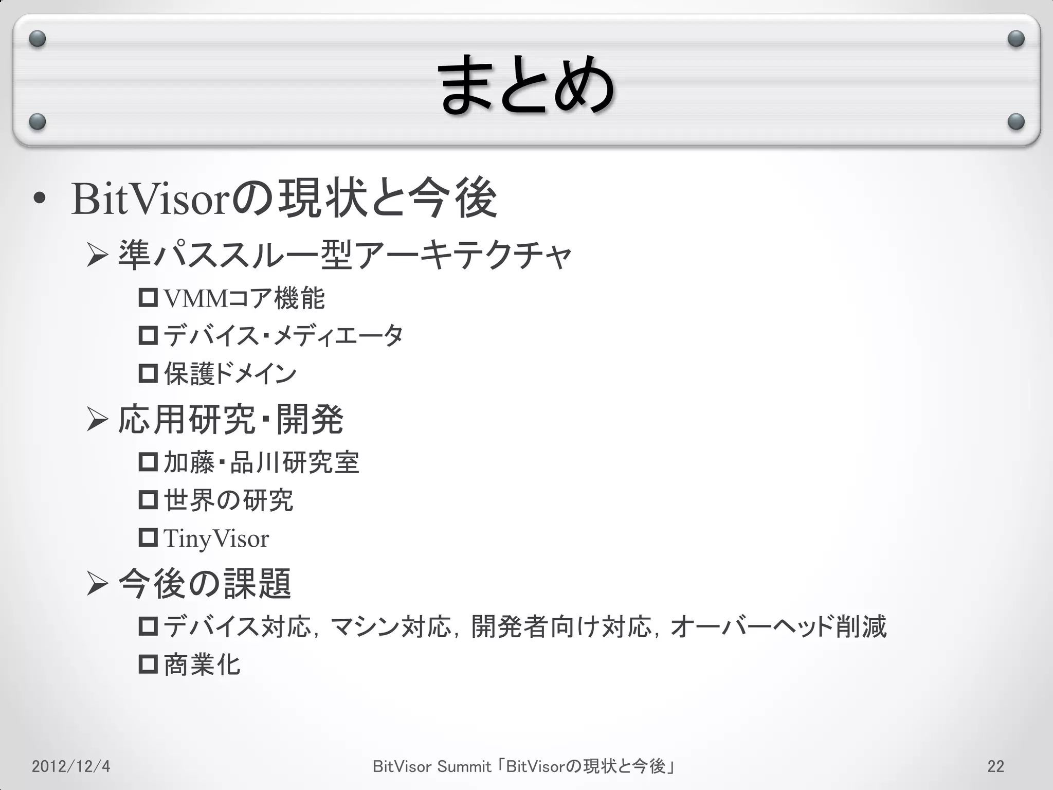 まとめ
• BitVisorの現状と今後
      準パススルー型アーキテクチャ
             VMMコア機能
             デバイス・メディエータ
             保護ドメイン
      応用研究・開発
             加藤・品川研究室
             世界の研究
             TinyVisor
      今後の課題
             デバイス対応，マシン対応，開発者向け対応，オーバーヘッド削減
             商業化


2012/12/4                 BitVisor Summit 「BitVisorの現状と今後」   18
 
