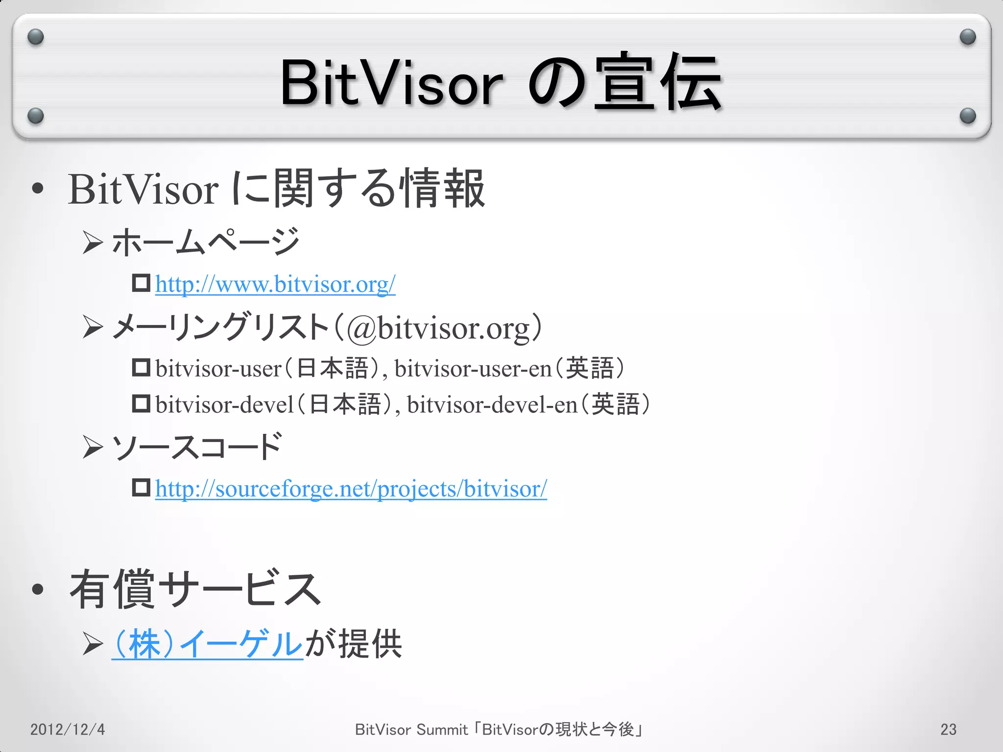 BitVisor の宣伝
• BitVisor に関する情報
      ホームページ
             http://www.bitvisor.org/
      メーリングリスト（@bitvisor.org）
             bitvisor-user（日本語）, bitvisor-user-en（英語）
             bitvisor-devel（日本語）, bitvisor-devel-en（英語）
      ソースコード
             http://sourceforge.net/projects/bitvisor/



• 有償サービス
      （株）イーゲルが提供

2012/12/4                          BitVisor Summit 「BitVisorの現状と今後」   19
 