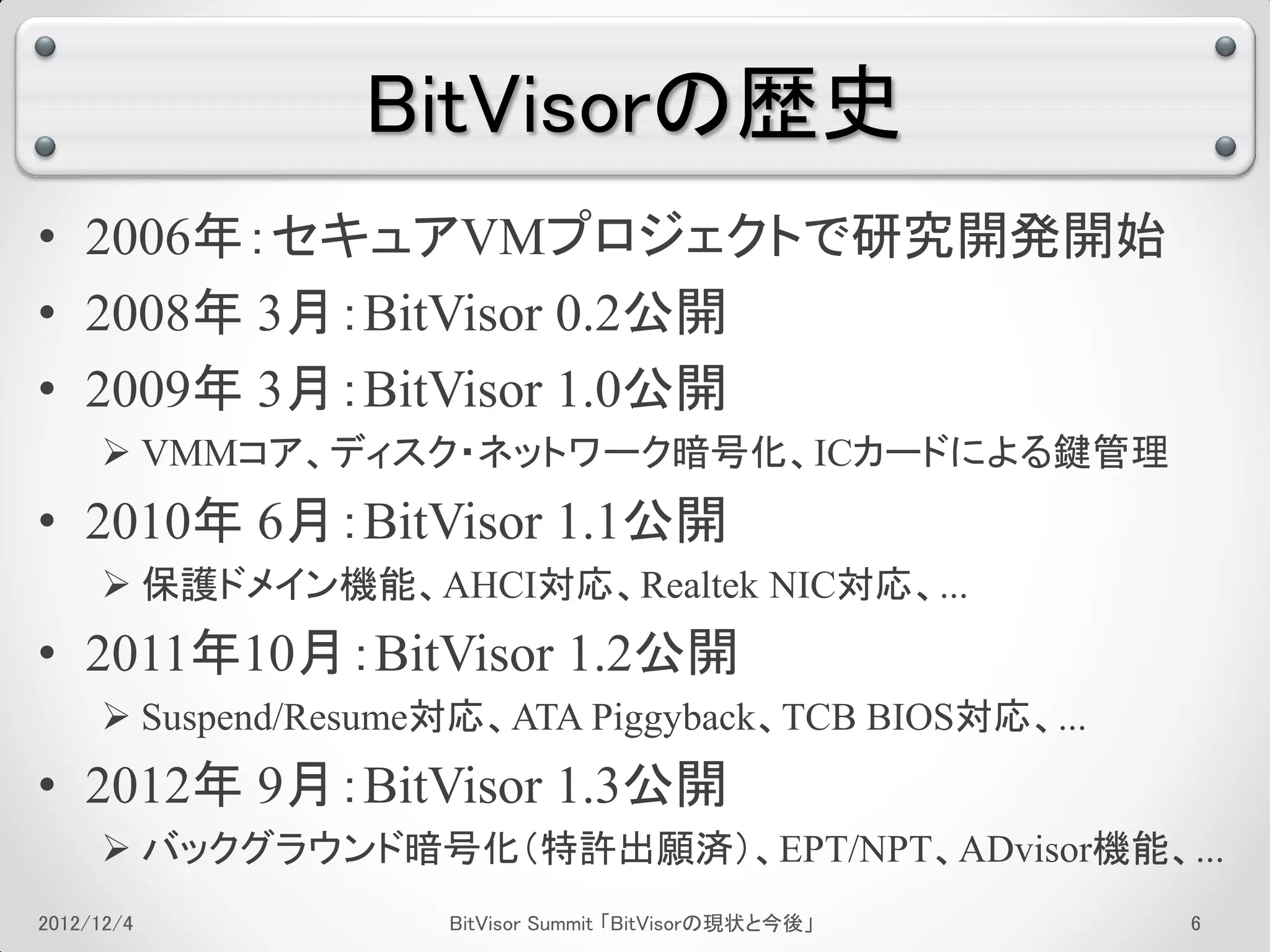 BitVisorの歴史
• 2006年：セキュアVMプロジェクトで研究開発開始
• 2008年 3月：BitVisor 0.2公開
• 2009年 3月：BitVisor 1.0公開
      VMMコア、ディスク・ネットワーク暗号化、ICカードによる鍵管理
• 2010年 6月：BitVisor 1.1公開
      保護ドメイン機能、AHCI対応、Realtek NIC対応、...
• 2011年10月：BitVisor 1.2公開
      Suspend/Resume対応、ATA Piggyback、TCB BIOS対応、...
• 2012年 9月：BitVisor 1.3公開
      バックグラウンド暗号化（特許出願済）、EPT/NPT、ADvisor機能、...
2012/12/4            BitVisor Summit 「BitVisorの現状と今後」   2
 