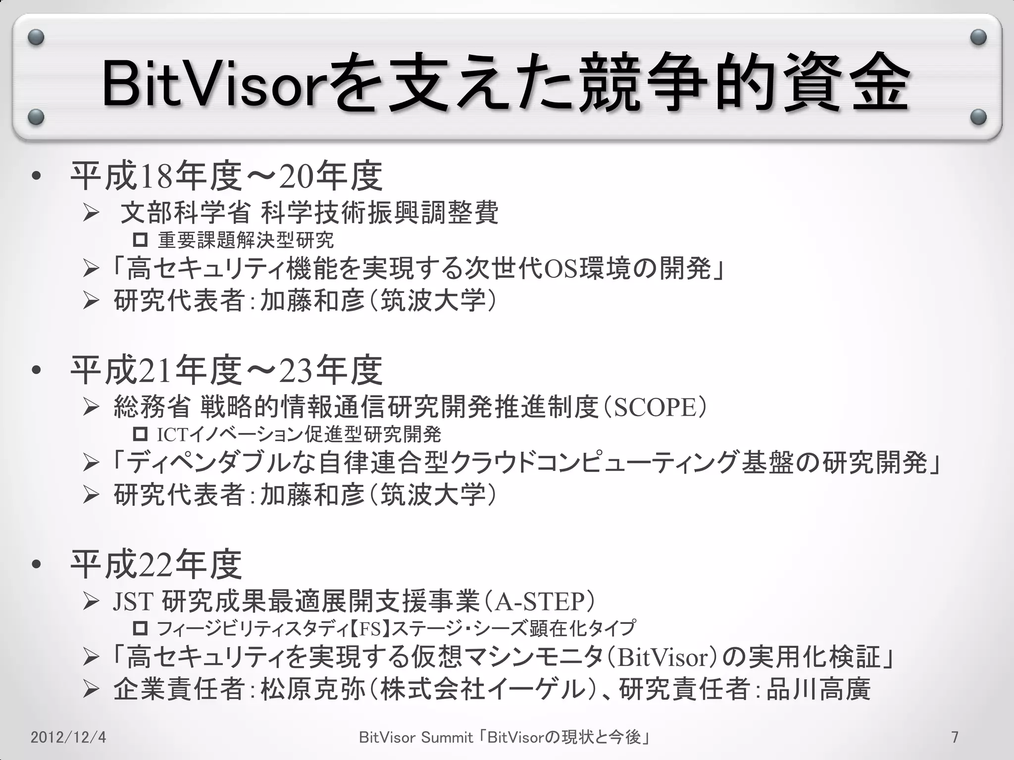 BitVisorを支えた競争的資金
• 平成18年度～20年度
      文部科学省 科学技術振興調整費
             重要課題解決型研究
      「高セキュリティ機能を実現する次世代OS環境の開発」
      研究代表者：加藤和彦（筑波大学）

• 平成21年度～23年度
      総務省 戦略的情報通信研究開発推進制度（SCOPE）
             ICTイノベーション促進型研究開発
      「ディペンダブルな自律連合型クラウドコンピューティング基盤の研究開発」
      研究代表者：加藤和彦（筑波大学）

• 平成22年度
      JST 研究成果最適展開支援事業（A-STEP）
             フィージビリティスタディ【FS】ステージ・シーズ顕在化タイプ
      「高セキュリティを実現する仮想マシンモニタ（BitVisor）の実用化検証」
      企業責任者：松原克弥（株式会社イーゲル）、研究責任者：品川高廣
2012/12/4                 BitVisor Summit 「BitVisorの現状と今後」   3
 
