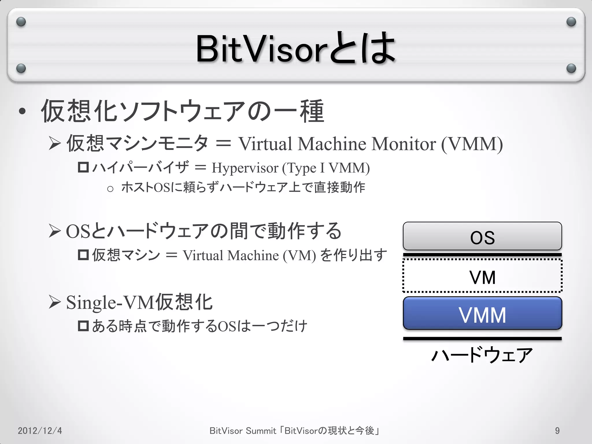 BitVisorとは
• 仮想化ソフトウェアの一種
      仮想マシンモニタ ＝ Virtual Machine Monitor (VMM)
             ハイパーバイザ ＝ Hypervisor (Type I VMM)
               o ホストOSに頼らずハードウェア上で直接動作


      OSとハードウェアの間で動作する                                         OS
             仮想マシン ＝ Virtual Machine (VM) を作り出す
                                                                VM
      Single-VM仮想化
             ある時点で動作するOSは一つだけ
                                                               VMM
                                                              ハードウェア


2012/12/4                  BitVisor Summit 「BitVisorの現状と今後」            5
 
