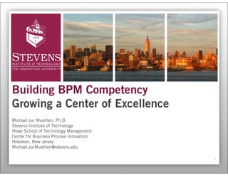 Building BPM Competency
Growing a Center of Excellence
Michael zur Muehlen, Ph.D.
Stevens Institute of Technology
Howe School of Technology Management
Center for Business Process Innovation
Hoboken, New Jersey
Michael.zurMuehlen@stevens.edu

                                         1
 