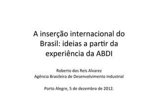 A	
  inserção	
  internacional	
  do	
  
     Brasil:	
  ideias	
  a	
  par3r	
  da	
  
       experiência	
  da	
  ABDI	
  
              Roberto	
  dos	
  Reis	
  Alvarez	
  
Agência	
  Brasileira	
  de	
  Desenvolvimento	
  Industrial	
  
                                  	
  
    Porto	
  Alegre,	
  5	
  de	
  dezembro	
  de	
  2012.	
  
 