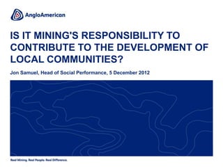 IS IT MINING'S RESPONSIBILITY TO
CONTRIBUTE TO THE DEVELOPMENT OF
LOCAL COMMUNITIES?
Jon Samuel, Head of Social Performance, 5 December 2012
 