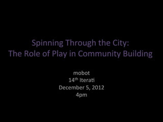 Spinning&Through&the&City:&
The&Role&of&Play&in&Community&Building&

                  mobot&
                14th&Itera=&
             December&5,&2012&
                   4pm&
 