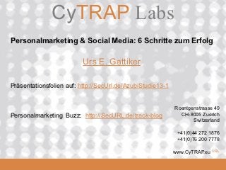 CyTRAP.eu
               CyTRAP Labs
 Personalmarketing & Social Media: 6 Schritte zum Erfolg

                           Urs E. Gattiker

 Präsentationsfolien auf: http://SecUrl.de/AzubiStudie13-1


                                                             Roentgenstrasse 49
 Personalmarketing Buzz: http://SecURL.de/track-blog           CH-8005 Zuerich
                                                                    Switzerland

                                                              +41(0)44 272 1876
                                                              +41(0)76 200 7778

                                                             www.CyTRAP.eu   URL
  2008_06_16
 