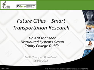 Future Cities – Smart
Transportation Research
Dr. Atif Manzoor
Distributed Systems Group
Trinity College Dublin
Public Transport Data Event
06 Dec 2012
Lero© 2012

 