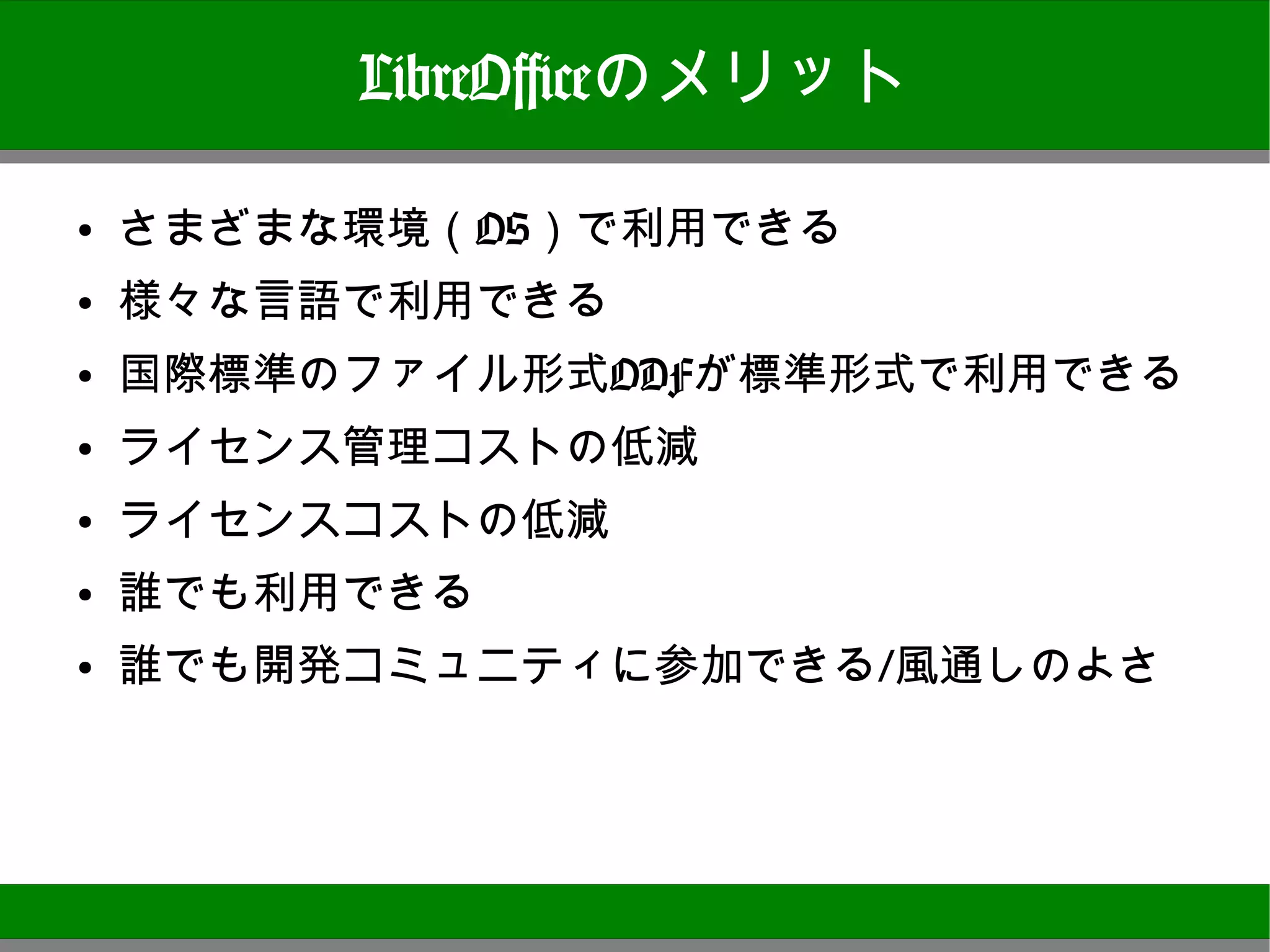 LibreOfficeのメリット

●
    さまざまな環境（OS）で利用できる
●
    様々な言語で利用できる
●
    国際標準のファイル形式ODFが標準形式で利用できる
●   ライセンス管理コストの低減
●
    ライセンスコストの低減
●
    誰でも利用できる
●
    誰でも開発コミュニティに参加できる/風通しのよさ




                                10
 