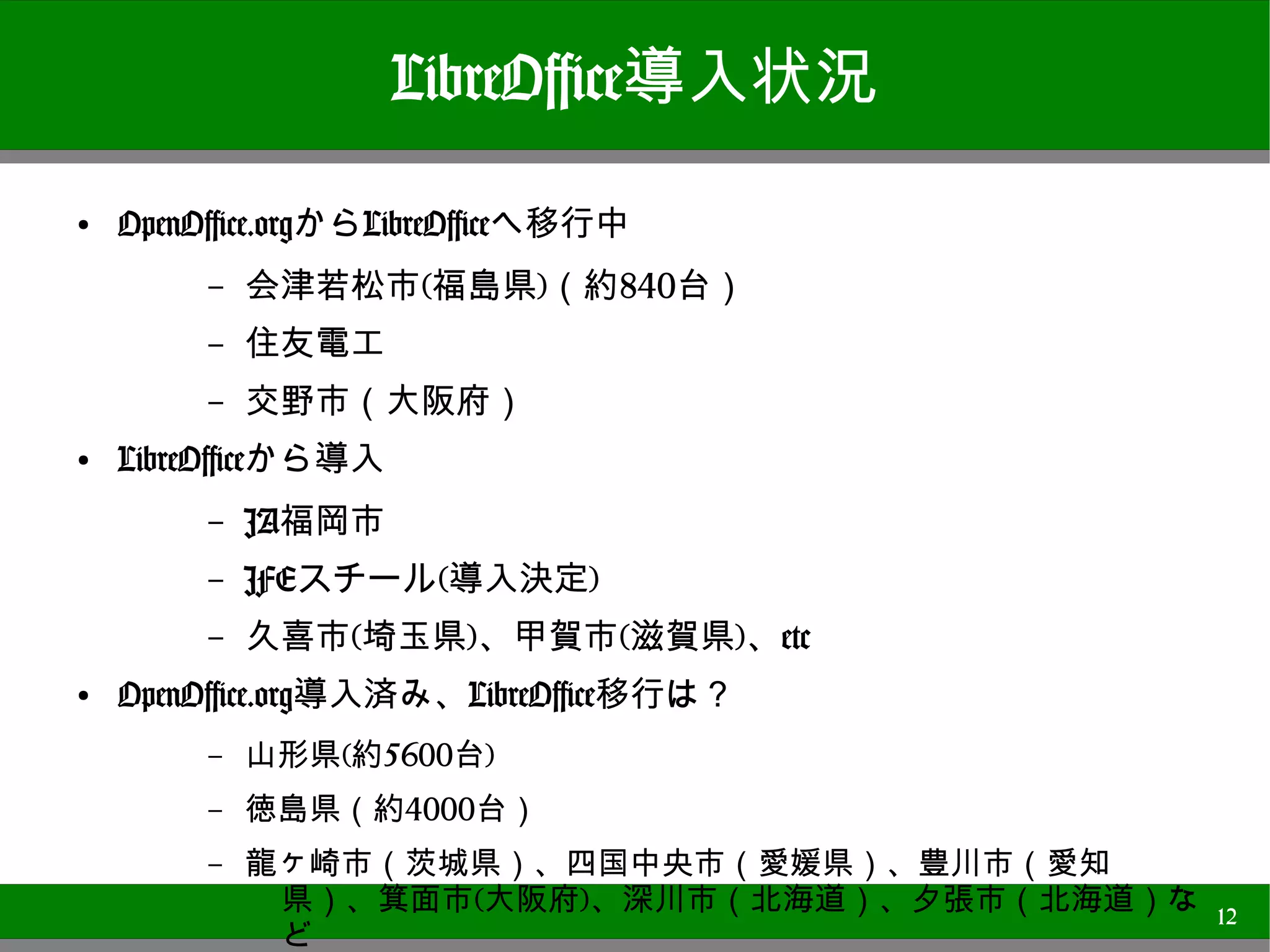 LibreOffice導入状況
●
    OpenOffice.orgからLibreOfficeへ移行中
        –   会津若松市(福島県)（約840台）
        –   住友電工
        –   交野市（大阪府）
●   LibreOfficeから導入
        –   JA福岡市
        –   JFEスチール(導入決定)
        –   久喜市(埼玉県)、甲賀市(滋賀県)、etc
●
    OpenOffice.org導入済み、LibreOffice移行は？
        –   山形県(約5600台)
        –   徳島県（約4000台）
        –   龍ヶ崎市（茨城県）、四国中央市（愛媛県）、豊川市（愛知県）、箕面市
             (大阪府)、深川市（北海道）、夕張市（北海道）など
        –   トーホーなど                              12
 