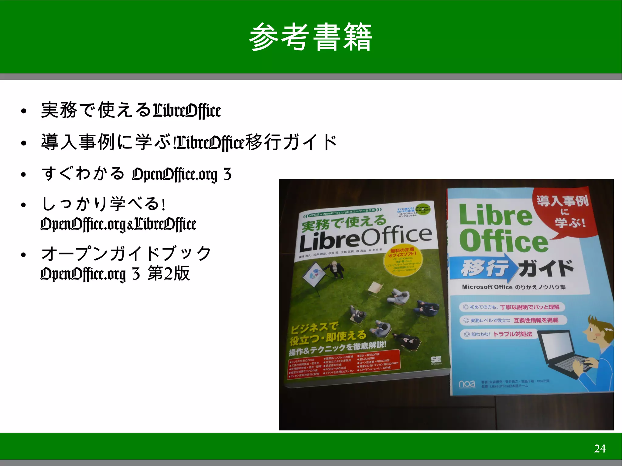 参考書籍
●
    実務で使えるLibreOffice
●   導入事例に学ぶ!LibreOffice移行ガイド
●   すぐわかる OpenOffice.org 3
●   しっかり学べる!
    OpenOffice.org&LibreOffice
●
    オープンガイドブック
    OpenOffice.org 3 第2版




                                        24
 