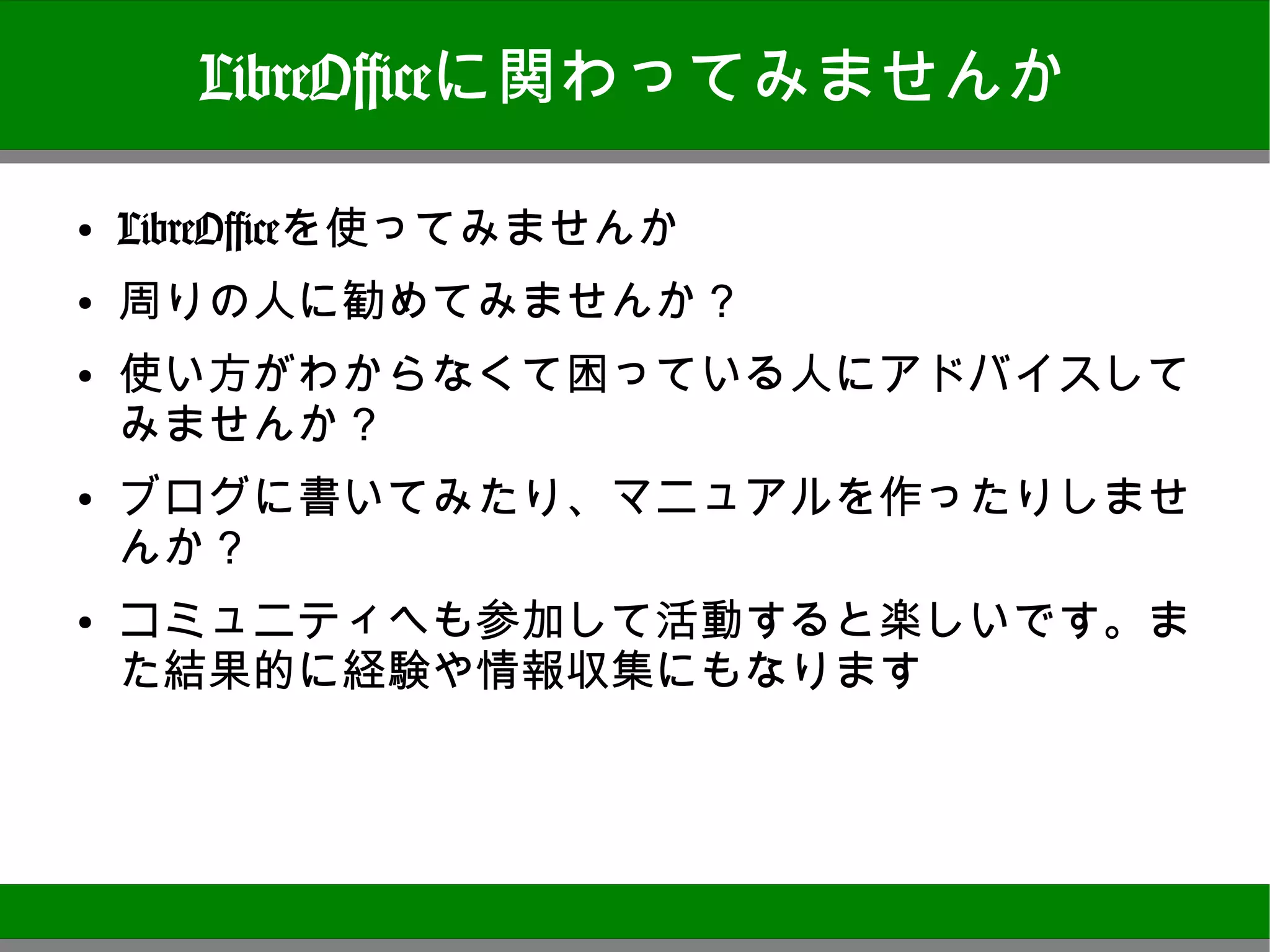LibreOfficeに関わってみませんか

●
    LibreOfficeを使ってみませんか
●
    周りの人に勧めてみませんか？
●
    使い方がわからなくて困っている人にアドバイスしてみま
    せんか？
●
    ブログに書いてみたり、マニュアルを作ったりしませんか？
●   コミュニティへも参加して活動すると楽しいです。また結果
    的に経験や情報収集にもなります




                                  27
 