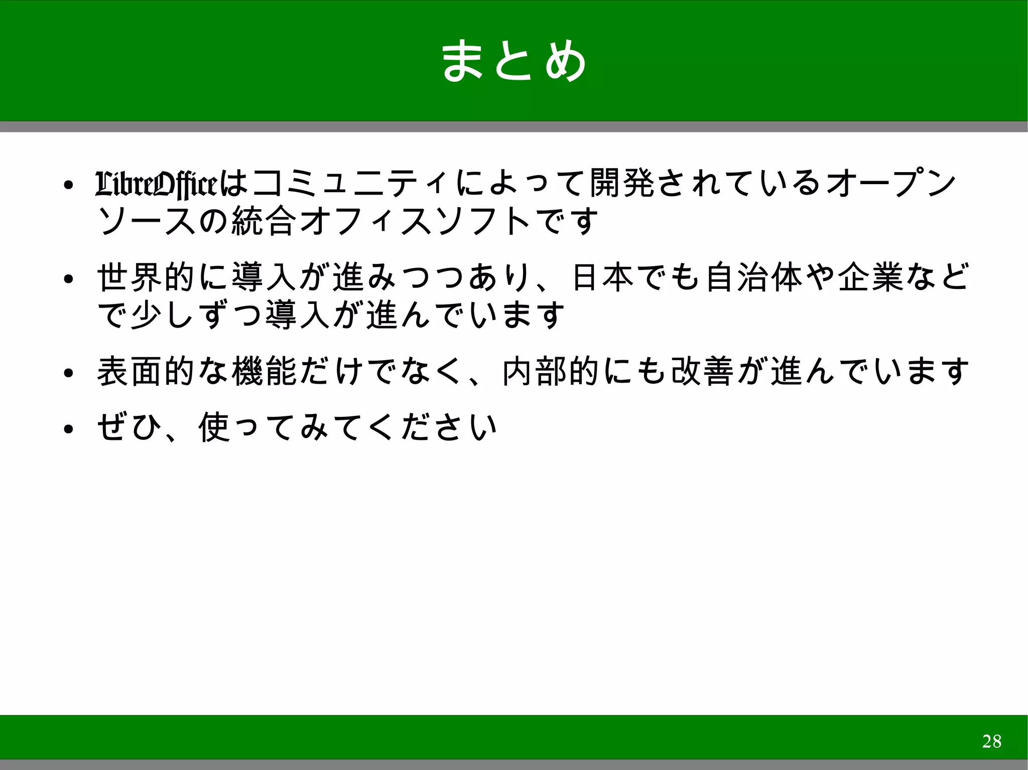 まとめ

●   LibreOfficeはコミュニティによって開発されているオープンソー
    スの統合オフィスソフトです
●   世界的に導入が進みつつあり、日本でも自治体や企業などで
    少しずつ導入が進んでいます
●
    表面的な機能だけでなく、内部的にも改善が進んでいます
●
    ぜひ、使ってみてください




                                          28
 