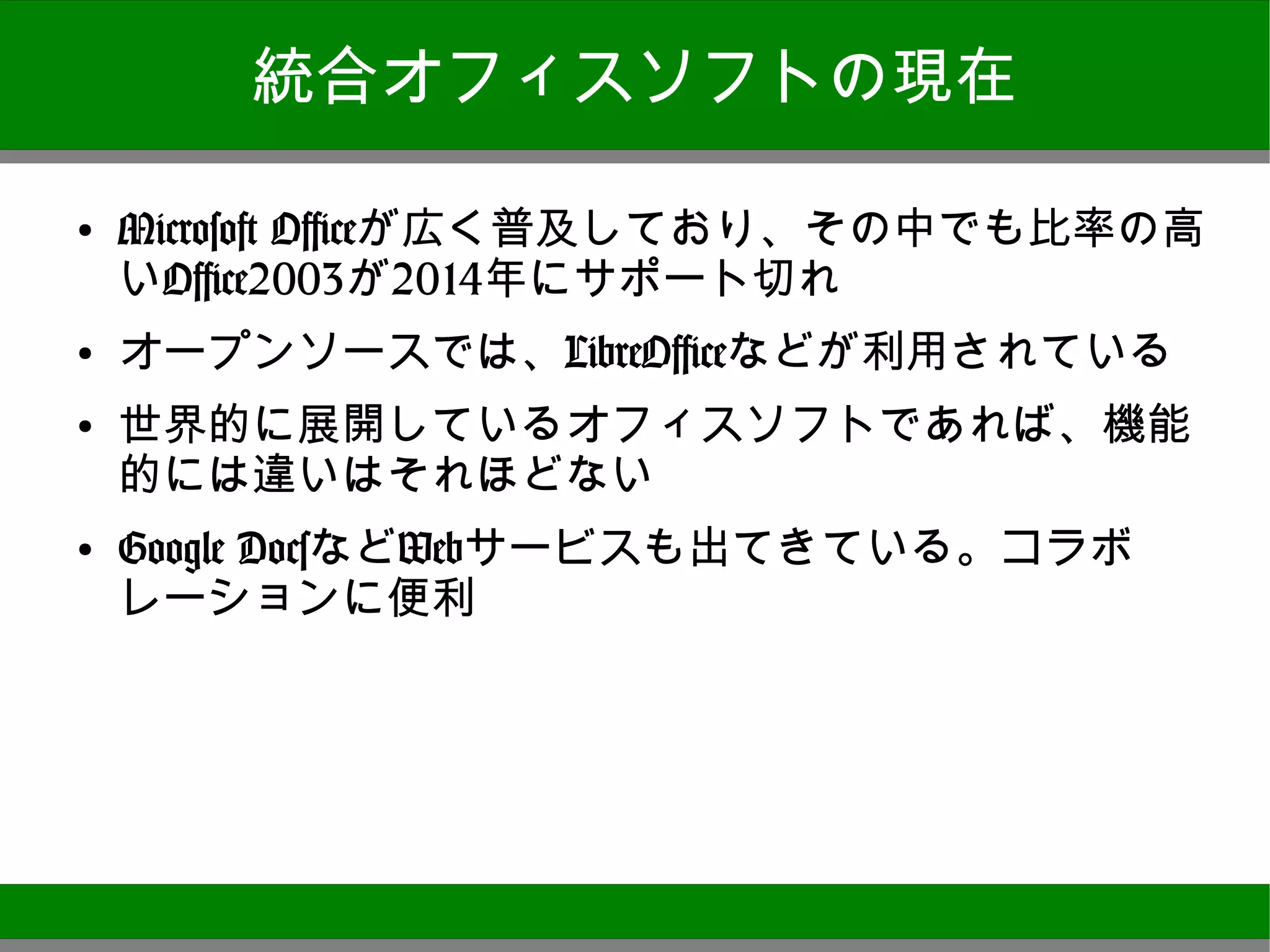 統合オフィスソフトの現在

●
    Microsoft Officeが広く普及しており、その中でも比率の高
    いOffice2003が2014年にサポート切れ
●
    オープンソースでは、LibreOfficeなどが利用されている
●
    世界的に展開しているオフィスソフトであれば、機能的に
    は違いはそれほどない
●
    Google DocsなどWebサービスも出てきている。コラボレー
    ションに便利




                                          4
 