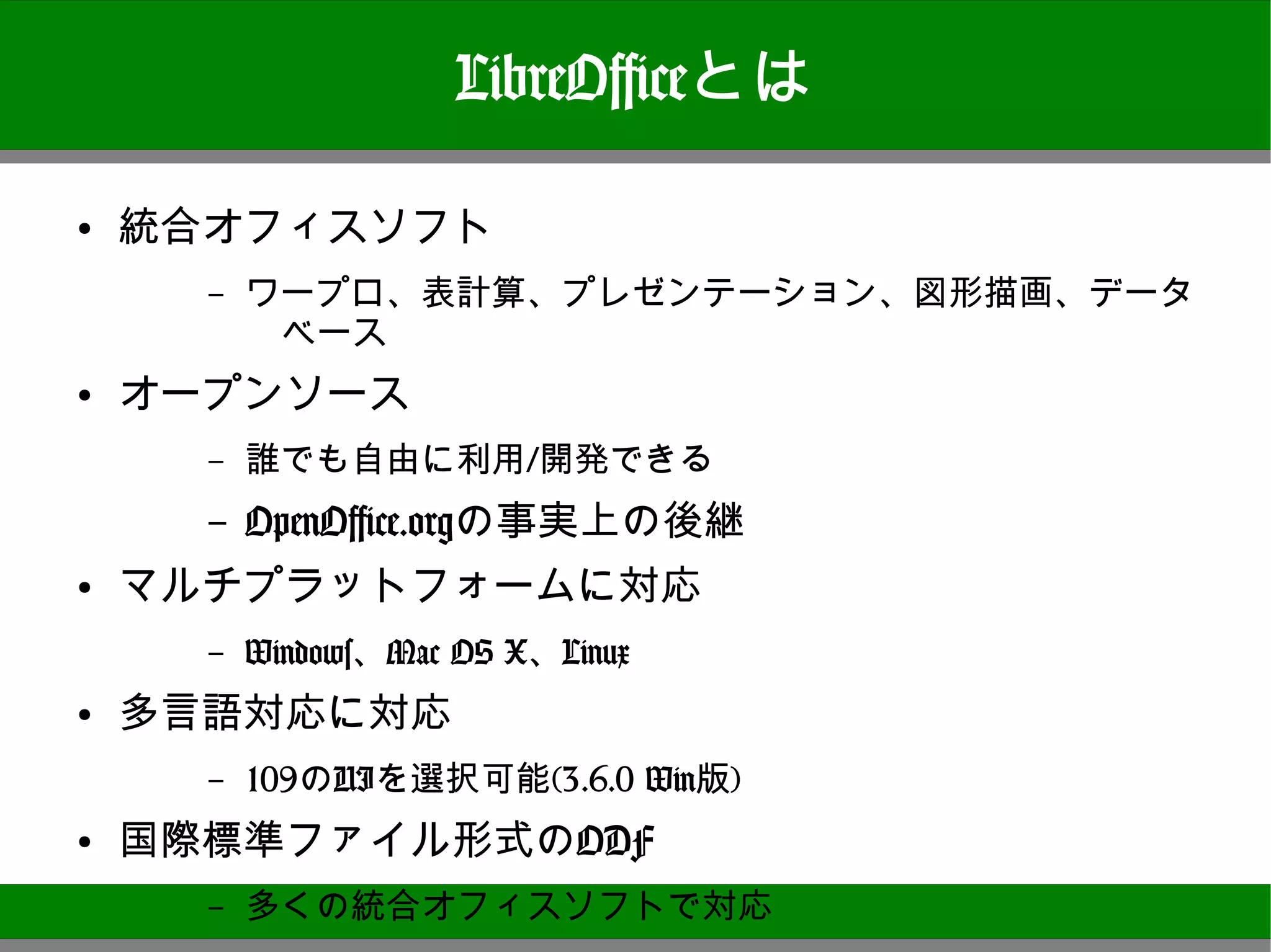 LibreOfficeとは

●   統合オフィスソフト
       –   ワープロ、表計算、プレゼンテーション、図形描画、データベース
●   オープンソース
       –   誰でも自由に利用/開発できる
       OpenOffice.orgの事実上の後継
       –
●
    マルチプラットフォームに対応
       –   Windows、Mac OS X、Linux
●
    多言語対応に対応
       –   109のUIを選択可能(3.6.0 Win版)
●   国際標準ファイル形式のODF
       –   多くの統合オフィスソフトで対応

                                            5
 