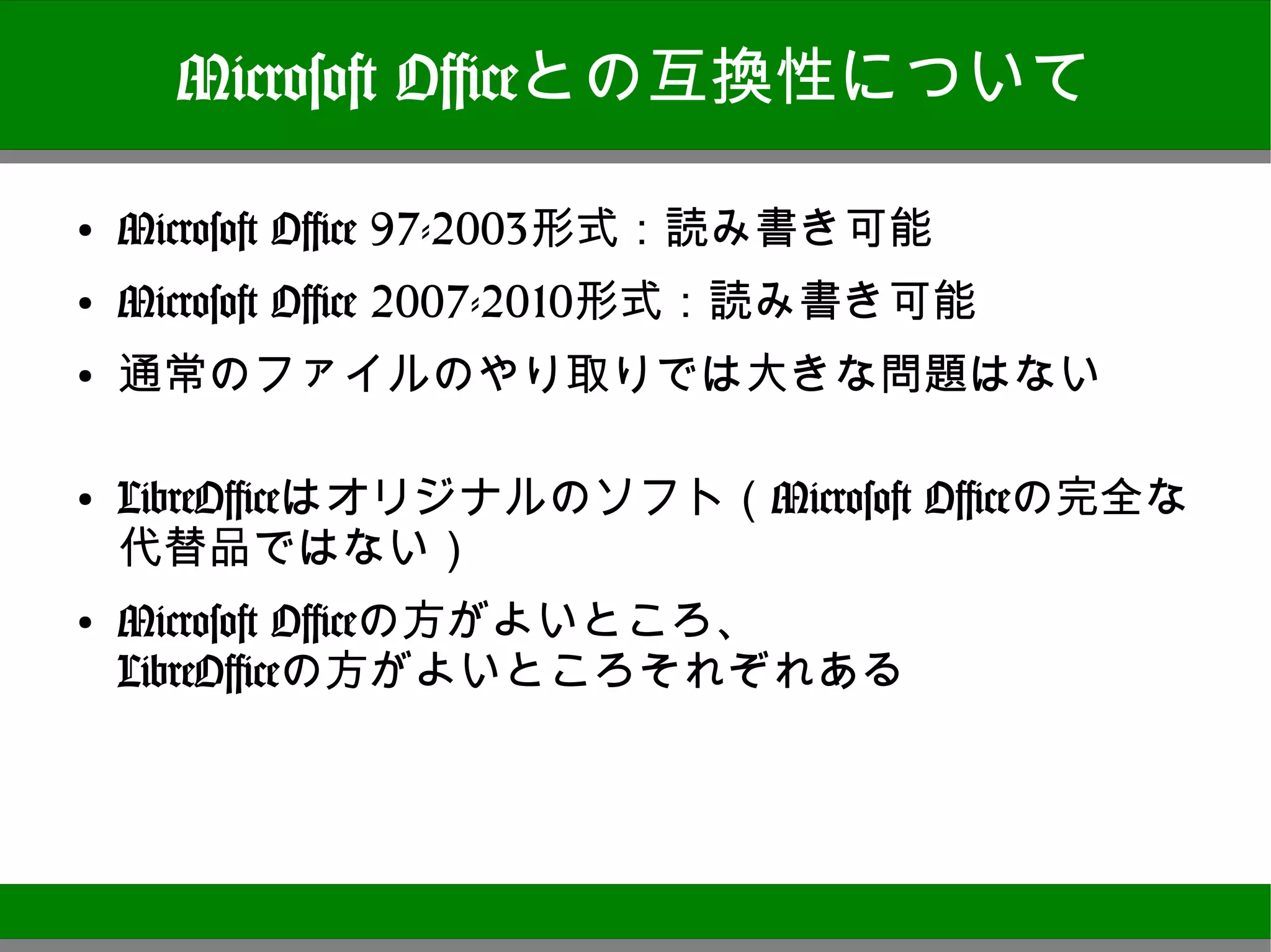 Microsoft Officeとの互換性について

●
    Microsoft Office 97-2003形式：読み書き可能
●
    Microsoft Office 2007-2010形式：読み書き可能
●
    通常のファイルのやり取りでは大きな問題はない

●
    LibreOfficeはオリジナルのソフト（Microsoft Officeの完全
    な代替品ではない）
●   Microsoft Officeの方がよいところ、
    LibreOfficeの方がよいところそれぞれある




                                                7
 
